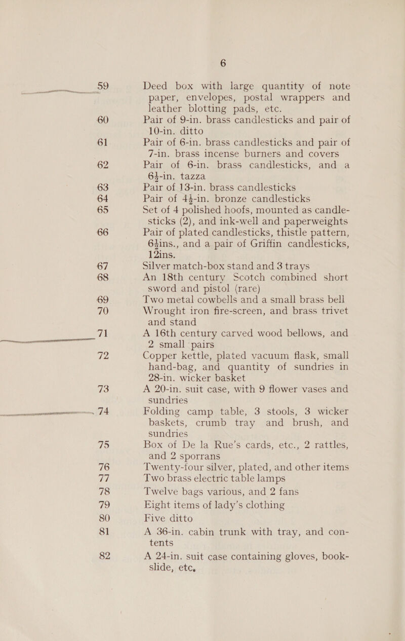 6 59 Deed box with large quantity of note | paper, envelopes, postal wrappers and leather blotting pads, etc. 60 Pair of 9-in. brass candlesticks and pair of 10-in. ditto 61 Pair of 6-in. brass candlesticks and pair of 7-in. brass incense burners and covers 62 Pair..of. 6-in&lt; brass: candlesticks, and+.a 64-in. tazza 63 Pair of 13-in. brass candlesticks 64 Pair of 44-in. bronze candlesticks 65 Set of 4 polished hoofs, mounted as candle- sticks (2), and ink-well and paperweights 66 Pair of plated candlesticks, thistle pattern, 64ins., and a pair of Griffin candlesticks, 12ins. 67 Silver match-box stand and 3 trays 68 An 18th century Scotch combined short sword and pistol (rare) 69 Two metal cowbells and a small brass bell 70 Wrought iron fire-screen, and brass trivet and stand ZA A 16th century carved wood bellows, and segues. in siCRe 2 small pairs de Copper kettle, plated vacuum flask, small hand-bag, and quantity of sundries in 28-in. wicker basket 73 A 20-in. suit case, with 9 flower vases and sundries sermanmecsenamvomnaremrasrinann, “| A Folding camp table, 3 stools, 3 wicker baskets, crumb tray and brush, and sundries ve Box of De la Rue’s cards, etc., 2 rattles, and 2 sporrans 76 Twenty-iour silver, plated, and other items ad Two brass electric table lamps 78 Twelve bags various, and 2 fans 79 Eight items of lady’s clothing 80 Five ditto 81 A 36-in. cabin trunk with tray, and con- tenis 82 A 24-in. suit case containing gloves, book- slide, etc,