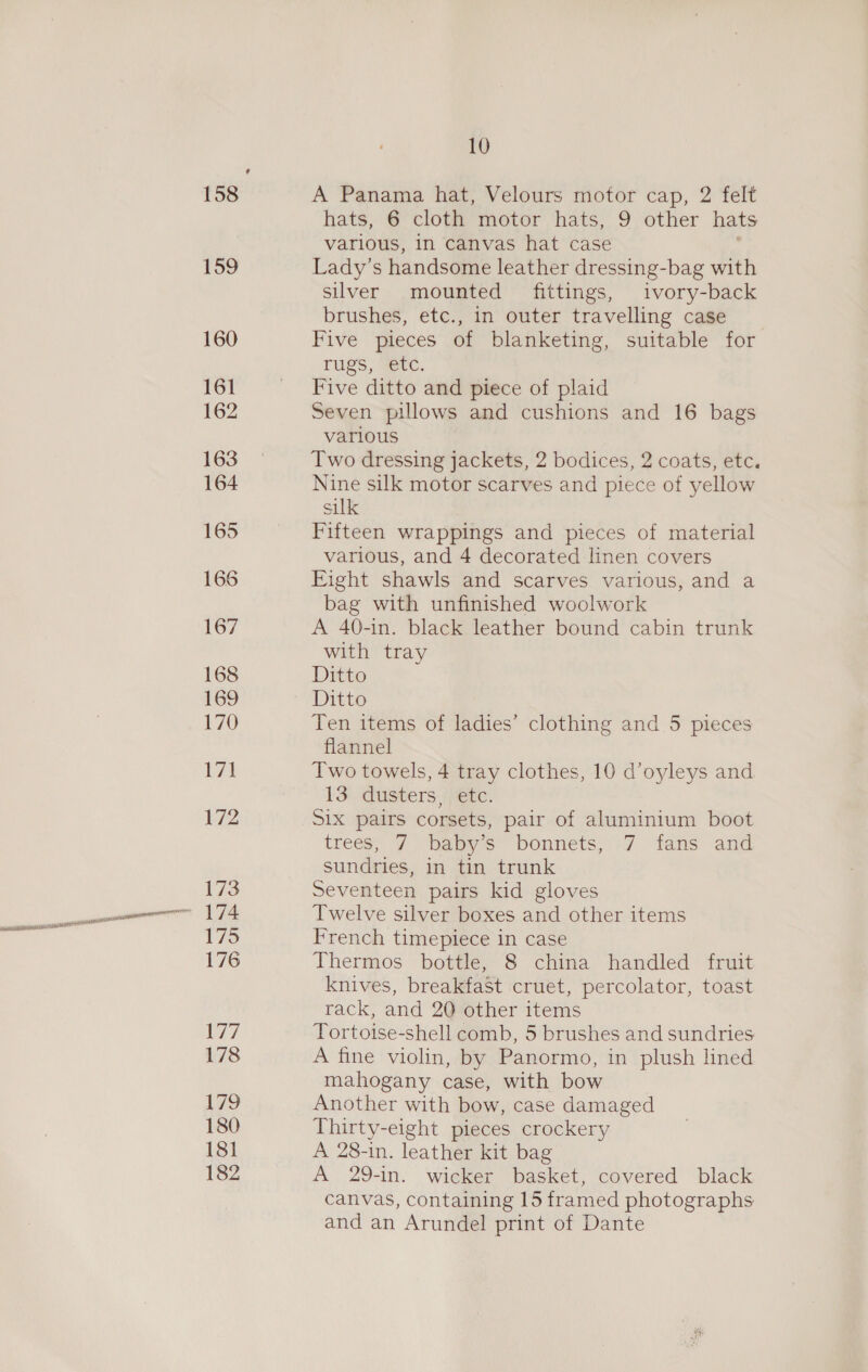 158 159 160 161 162 163 164 165 166 167 168 169 170 L7l 172 173 174 175 176 Ey 178 179 180 181 182 10 A Panama hat, Velours motor cap, 2 felt hats, 6 cloth motor hats, 9 other hats various, in canvas hat case Lady’s handsome leather dressing-bag with silver mounted fittings, ivory-back brushes, etc., in outer travelling case Five pieces of blanketing, suitable for rugs, ‘etc. Five ditto and piece of plaid Seven pillows and cushions and 16 bags various Two dressing jackets, 2 bodices, 2 coats, etc. Nine silk motor scarves and piece of yellow silk Fifteen wrappings and pieces of material various, and 4 decorated linen covers Fight shawls and scarves various, and a bag with unfinished woolwork A 40-in. black leather bound cabin trunk with tray Ditto Ditto Ten items of ladies’ clothing and 5 pieces flannel Two towels, 4 tray clothes, 10 d’oyleys and 13 “dusters (Mone. Six pairs corsets, pair of aluminium boot trees, 7 babys bonnets, +7 fans and sundries, in tin trunk Seventeen pairs kid gloves Twelve silver boxes and other items French timepiece in case Thermos bottle, 8 china handled fruit knives, breakfast cruet, percolator, toast rack, and 20 other items Tortoise-shell comb, 5 brushes and sundries A fine violin, by Panormo, in plush lined mahogany case, with bow Another with bow, case damaged Thirty-eight pieces crockery A 28-in. leather kit bag A 29-in. wicker basket, covered black canvas, containing 15 framed photographs and an Arundel print of Dante