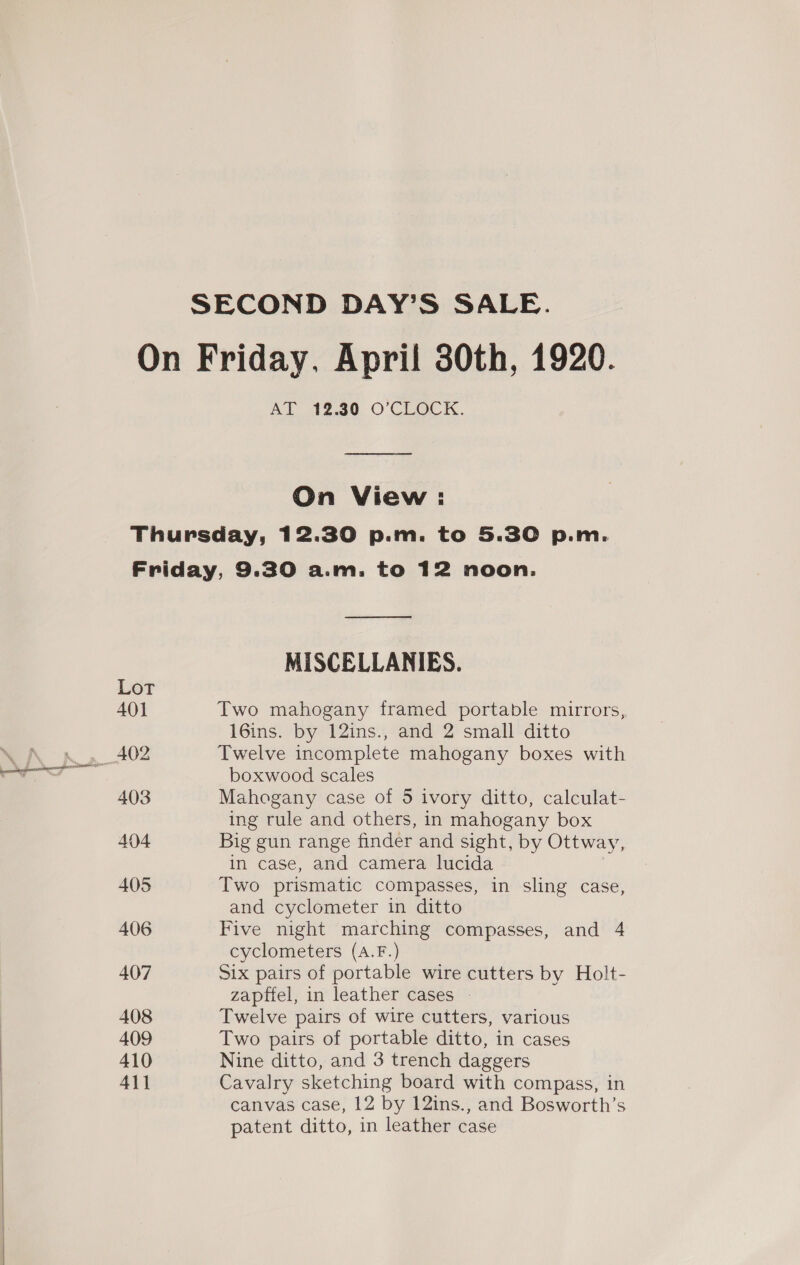 SECOND DAY’S SALE. On Friday, April 30th, 1920. Al 2.80 O’CEOCK. On View: Thursday, 12.30 p.m. to 5.30 p.m. Friday, 9.30 a.m. to 12 noon. eae MISCELLANIES. Lot 401 Two mahogany framed portable mirrors, 16ins. by 12ins., and 2 small ditto 402 Twelve incomplete mahogany boxes with boxwood scales 403 Mahogany case of 5 ivory ditto, calculat- ing rule and others, in mahogany box 404 Big gun range finder and sight, by Ottway, in case, and camera lucida 405 Two prismatic compasses, in sling case, and cyclometer in ditto 406 Five night marching compasses, and 4 cyclometers (A.F.) 407 Six pairs of portable wire cutters by Holt- zapfiel, in leather cases » 408 Twelve pairs of wire cutters, various 409 Two pairs of portable ditto, in cases 410 Nine ditto, and 3 trench daggers 411 Cavalry sketching board with compass, in canvas case, 12 by 12ins., and Bosworth’s patent ditto, in leather case