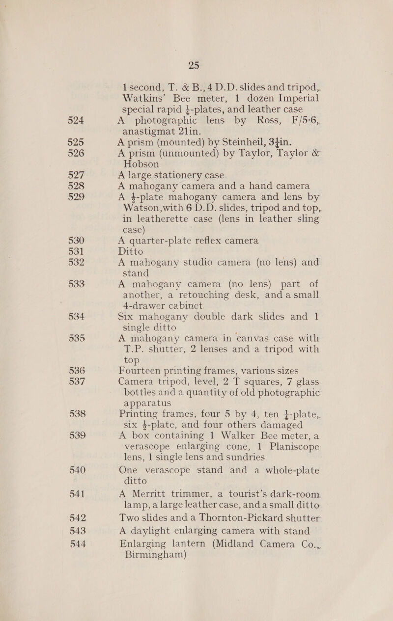 524 5295 526 527 528 529 530 531 932 533 534 535 536 537 538 539 540 541 542 543 044 29 lsecond, T. &amp; B.,4 D.D. slides and tripod,. Watkins’ Bee meter, 1 dozen Imperial special rapid 4-plates, and leather case A photographic lens “by “Ross, F/5-6, anastigmat 21in. A prism (mounted) by Steinheil, 34in. A prism (unmounted) by Taylor, Taylor &amp; Hobson A large stationery case A oes camera and a hand camera A 4-plate mahogany camera and lens by Watson, with 6 D.D. slides, tripod and top, in leatherette case (lens in leather sling case) A quarter-plate reflex camera Ditto A mahogany studio camera (no lens) and stand A mahogany camera (no lens) part of another, a retouching desk, anda small. 4-drawer cabinet Six mahogany double dark slides and 1 single ditto A mahogany camera in canvas case with T. Py shutter,2 lenses ‘and ‘a tripod with top Fourteen printing frames, various sizes Camera tripod, level, 2 T squares, 7 glass bottles and a quantity of old photographic apparatus Pe frames, four 5 by 4, ten }-plate,. six $-plate, and four others damaged i ee containing 1 Walker Bee meter, a verascope enlarging cone, 1 Planiscope lens, | single lens and sundries One verascope stand and a whole-plate ditto A Merritt trimmer, a tourist’s dark-room. lamp, a large leather case, anda small ditto Two slides and a Thornton-Pickard shutter A daylight enlarging camera with stand Enlarging lantern (Midland Camera Co., Birmingham)