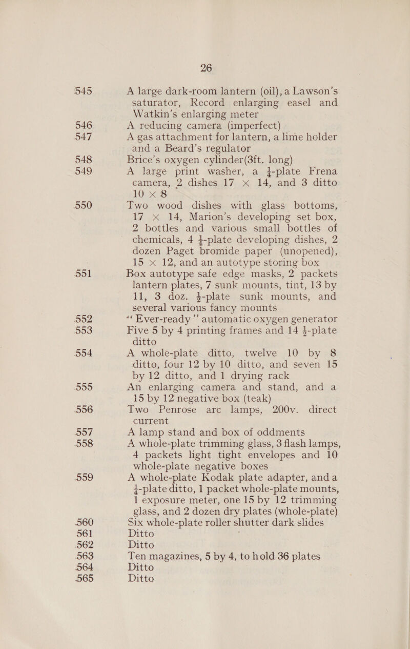 545 546 O47 548 549 5950 551 552 553 5o4 555 556 5o7 558 099 060 561 562 563 064 26 A large dark-room lantern (oil), a Lawson’s saturator, Record enlarging easel and Watkin’s enlarging meter A reducing camera (imperfect) A gas attachment for lantern, a lime holder and a Beard’s regulator Brice’s oxygen cylinder(3ft. long) A large print washer, a 4-plate Frena camera, 2 dishes.l17 x14, .and:3 ditto 10 x8 Two wood dishes with glass bottoms, 17 x 14, Marion’s developing set box, 2 bottles and various small bottles of chemicals, 4 4-plate developing dishes, 2 dozen Paget bromide paper (unopened), 15 x 12, and an autotype storing box Box autotype safe edge masks, 2 packets lantern plates, 7 sunk mounts, tint, 13 by 11, 3 doz. 4-plate sunk mounts, and several various fancy mounts “« Ever-ready ”’ automatic oxygen generator Five 5 by 4 printing frames and 14 $-plate ditto A whole-plate ditto, twelve 10 by 8 ditto, four 12 by 10 ditto, and seven 15 by 12 ditto, and 1 drying rack An enlarging camera and stand, and a 15 by 12 negative box (teak) Two Penrose arc lamps, 200v. direct current A lamp stand and box of oddments A whole-plate trimming glass, 3 flash lamps, 4 packets light tight envelopes and 10 whole-plate negative boxes A whole-plate Kodak plate adapter, anda 4-plate ditto, 1 packet whole-plate mounts, 1 exposure meter, one 15 by 12 trimming glass, and 2 dozen dry plates (whole-plate) Six whole-plate roller shutter dark slides Ditto Ditto Ten magazines, 5 by 4, to hold 36 plates Ditto