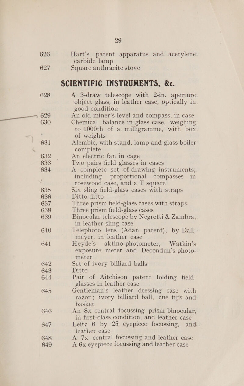 626 627 628 629 630 631 632 633 634 635 636 637 638 639 640 641 642 643 644 646 647 648 649 29 Hart’s patent apparatus and acetylene: carbide lamp Square anthracite stove A 3-draw telescope with 2-in. aperture object glass, in leather case, optically in good condition An old miner’s level and compass, in case Chemical balance in glass case, weighing to 1000th of a milligramme, with box of weights Alembic, with stand, lamp and glass boiler: complete An electric fan in cage Two pairs field glasses in cases A complete set of drawing instruments, including proportional compasses in rosewood case, and a T square Six sling field-glass cases with straps Ditto ditto Three prism field-glass cases with straps Three prism field-glass cases Binocular telescope by Negretti &amp; Zambra, in leather sling case Telephoto lens (Adan patent), by Dall-. meyer, in leather case Heyde’s aktino-photometer, Watkin’s exposure meter and Decondun’s photo-- meter Set of ivory billiard balls Ditto Pair of Aitchison patent folding field- glasses in leather case Gentleman’s leather dressing case with razor ; ivory billiard ball, cue tips and basket An 8x central focussing prism binocular, in first-class condition, and leather case Leitz 6 by 25 eyepiece focussing, and. leather case A 7x central focussing and leather case A 6x eyepiece focussing and leather case