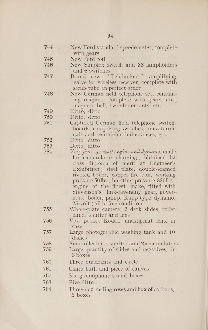 744 745 746 747 748 749 750 751 752 753 754 755 756 737 758 759 760 761 762 763 764 34 New Ford standard speedometer, complete with gears New Ford coil New Simplex switch and 36 lampholders and 6 switches Brand new - ““Teletunken amplifying valve for wireless receiver, complete with series tube, in perfect order New German field telephone set, contain- ing magneto complete with gears, etc., magneto bell, switch contacts, etc. Ditto, ditto Ditto, ditto Captured German field telephone switch- boards, comprising switches, brass termi- nals and containing inductances, etc. Ditto, ditto Ditto, ditto Very fine 150-watt engine and dynamo, made for accumulator charging; obtained Ist class diploma of merit at Engineer’s Exhibition ; steel plate, double-seamed riveted boiler, copper fire box, working pressure 50Ibs., bursting pressure 350lbs. ,. engine of the finest make, fitted with Stevenson's link-reversing gear, gover- nors, boiler, pump, Kapp type dynamo, 25-volt ; all in fine condition Whole-plate camera, 2 dark slides, roller blind, shutter and lens Vest pocket Kodak, anastigmat lens, in case Large photographic washing tank and 10 dishes Four roller blind shutters and 2 accumulators Large quantity of slides and negatives, in Three quadrants and circle Camp bath and piece of canvas Six gramophone sound boxes Five ditto Three doz. ceiling roses and box of carbons,. 2 boxes &gt;”