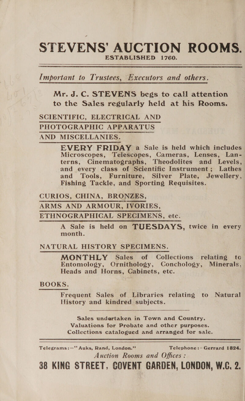 STEVENS’ AUCTION ROOMS. ESTABLISHED 1760.  Important to Trustees, Executors and others. Mr. J.C. STEVENS begs to call attention to the Sales regularly held at his Rooms. SCIENTIFIC, ELECTRICAL AND PHOTOGRAPHIC APPARATUS AND MISCELLANIES. EVERY FRIDAY a Sale is held which includes Microscopes, Telescopes, Cameras, Lenses, Lan- terns, Cinematographs, Theodolites and Levels, and every class of Scientific Instrument; Lathes and Tools, Furniture, Silver Plate, Jewellery, Fishing Tackle, and Sporting Requisites. CURIOS, CHINA, BRONZES, ARMS AND ARMOUR, IVORIES, ETHNOGRAPHICAL SPECIMENS, etc. ye A Sale is held on TUESDAYS, twice in every month. NATURAL HISTORY SPECIMENS. MONTHLY Sales of Collections relating to Entomology, Ornithology, Conchology, Minerals. Heads and Horns, Cabinets, etc. BOOKS. Frequent Sales of Libraries relating to Natural History and kindred subjects. Sales undertaken in Town and Country. Valuations for Probate and other purposes. Collections catalogued and arranged for sale.  Telegrams:—‘* Auks, Rand, London.” Telephone:- Gerrard 1824. Auction Rooms and Offices : 38 KING STREET, COVENT GARDEN, LONDON, W.C, 2.