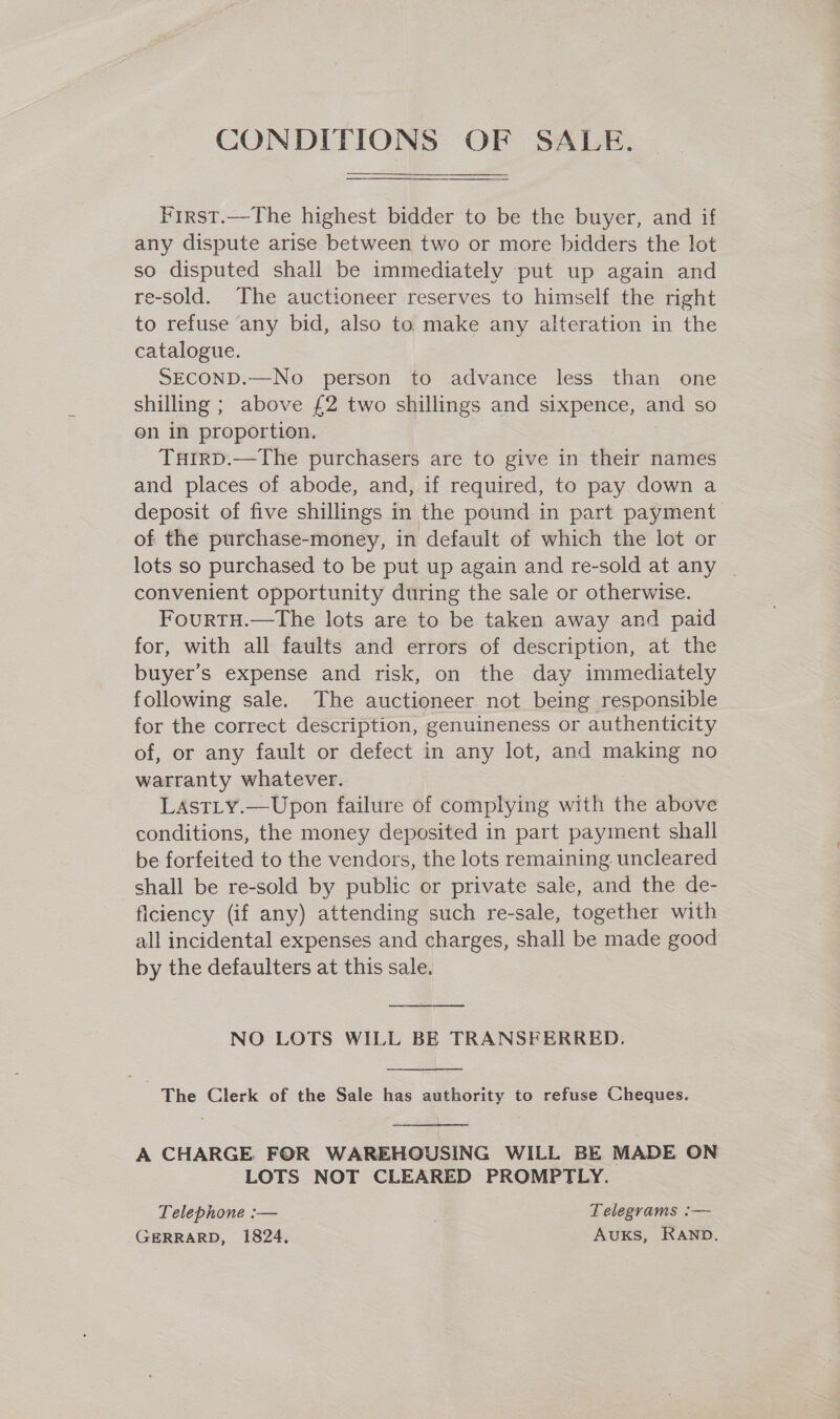 CONDITIONS OF SALE. Pirst.—The highest bidder to be the buyer, and if any dispute arise between two or more bidders the lot so disputed shall be immediately put up again and re-sold. The auctioneer reserves to himself the right to refuse any bid, also to make any alteration in the catalogue. SECOND.—No person to advance less than one shilling ; above {2 two shillings and sixpence, and so on in proportion. Turrp.—The purchasers are to give in their names and places of abode, and, if required, to pay down a deposit of five shillings in the pound in part payment of the purchase-money, in default of which the lot or lots so purchased to be put up again and re-sold at any | convenient opportunity during the sale or otherwise. FourtH.—tThe lots are to be taken away and paid for, with all faults and errors of description, at the buyer’s expense and risk, on the day immediately following sale. The auctioneer not being responsible for the correct description, genuineness or authenticity of, or any fault or defect in any lot, and making no warranty whatever. LAstLy.—Upon failure of complying with the above conditions, the money deposited in part payment shall be forfeited to the vendors, the lots remaining uncleared shall be re-sold by public or private sale, and the de- ficiency (if any) attending such re-sale, together with all incidental expenses and charges, shall be made good by the defaulters at this sale.  NO LOTS WILL BE TRANSFERRED.  The Clerk of the Sale has authority to refuse Cheques.  A CHARGE FOR WAREHOUSING WILL BE MADE ON LOTS NOT CLEARED PROMPTLY. Telephone :— Telegrams :— GERRARD, 1824. Avuks, RAND.