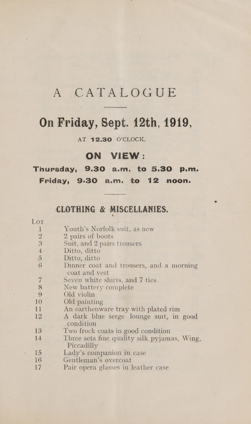 —_—____ AT 12.30 O'CLOCK, ON VIEW: ‘on om) ras DON OO NM = Omn~l 10 i 13 14 15 16 V7 Youth’s Norfolk suit, as new 2 pairs of boots Suit, and 2 pairs trousers Ditto, ditto Ditto, ditto Dinner coat and trousers, and a morning coat and vest Seven white shirts, and 7 ties New battery complete Oid violin Old painting An earthenware tray with plated rim A dark blue serge lounge suit, in good condition Two frock coats in good condition Three sets fine quality silk pyjamas, Wing, Piccadilly Lady’s companion in case Gentleman’s overcoat Pair opera glasses in leather case