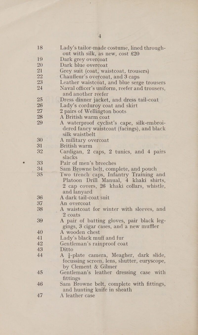 18 19 oO hat 21 22 23 24 25 26 21 28 29 30 3] 32 33 34 35 36 37 3 40 41 42 43 44 45 46 47 4 Lady’s tailor-made costume, lined through- out with silk, as new, cost £20 Dark grey overcoat Dark blue overcoat Grey suit (coat, waistcoat, trousers) Chauffeur’s overcoat, and 3 caps Leather waistcoat, and blue serge trousers Naval officer’s uniform, reefer and trousers, and another reefer Lady’s corduroy coat and skirt 2 pairs of Wellington boots A British warm coat A waterproof cyclist’s cape, silk-embroi- dered fancy waistcoat (facings), and black silk waistbelt A military overcoat British warm Cardigan, 2 caps, 2 tunics, and 4 pairs slacks Pair of men’s breeches Sam Browne belt, complete, and pouch Two trench caps, Infantry Training and Platoon Drill Manual, 4 khaki shirts, 2 cap covers, 26 khaki collars, whistle, andlanyard _— A dark tail-coat suit An overcoat 2 coats A pair of batting gloves, pair black leg- gings, 3 cigar cases, and a new muffler A wooden chest Lady’s black muff and fur Gentleman’s rainproof coat Ditto A 4-plate camera, Meagher, dark slide, focussing screen, lens, shutter, euryscope, by Clement &amp; Gilmer Gentleman’s leather dressing case with fittings | Sam Browne belt, complete with fittings, and hunting knife in sheath A leather case