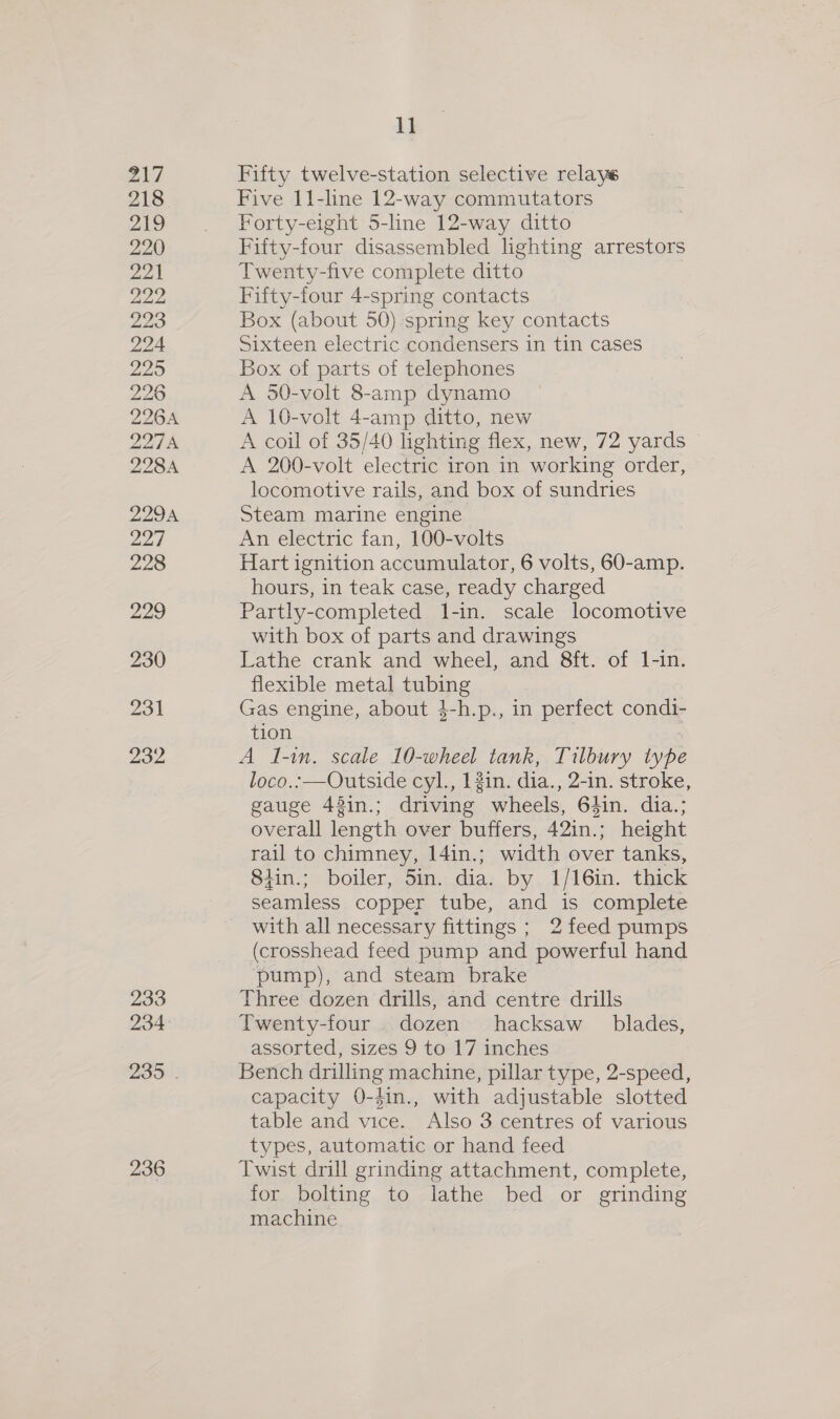 217 218 219 220 22 222 223 224 225 226 226A 227A 228A 2294 ai 228 229 230 231 232 233 234 235 . 236 11 Fifty twelve-station selective relays Five 11-line 12-way commutators Forty-eight 5-line 12-way ditto Fifty-four disassembled lighting arrestors Twenty-five complete ditto Fifty-four 4-spring contacts Box (about 50) spring key contacts Sixteen electric condensers in tin cases Box of parts of telephones A 50-volt 8-amp dynamo A 10-volt 4-amp ditto, new A coil of 35/40 lighting flex, new, 72 yards A 200-volt electric iron in working order, locomotive rails, and box of sundries Steam marine engine An electric fan, 100-volts Hart ignition accumulator, 6 volts, 60-amp. hours, in teak case, ready charged Partly-completed 1-in. scale locomotive with box of parts and drawings Lathe crank and wheel, and 8ft. of 1l-in. flexible metal tubing Gas engine, about }-h.p., in perfect condi- tion | A I-in. scale 10-wheel tank, Tilbury type loco.:—Outside cyl., 12in. dia., 2-in. stroke, gauge 48in.; driving wheels, 64in. dia.; overall length over buffers, 42in.; height rail to chimney, 14in.; width over tanks, 84in.; boiler, 5in. dia. by 1/16in. thick seamless copper tube, and is complete with all necessary fittings ; 2 feed pumps (crosshead feed pump and powerful hand pump), and steam brake Three dozen drills, and centre drills Twenty-four dozen hacksaw blades, assorted, sizes 9 to 17 inches Bench drilling machine, pillar type, 2-speed, capacity 0-4in., with adjustable slotted table and vice. Also 3 centres of various types, automatic or hand feed Twist drill grinding attachment, complete, for bolting to lathe bed or grinding machine