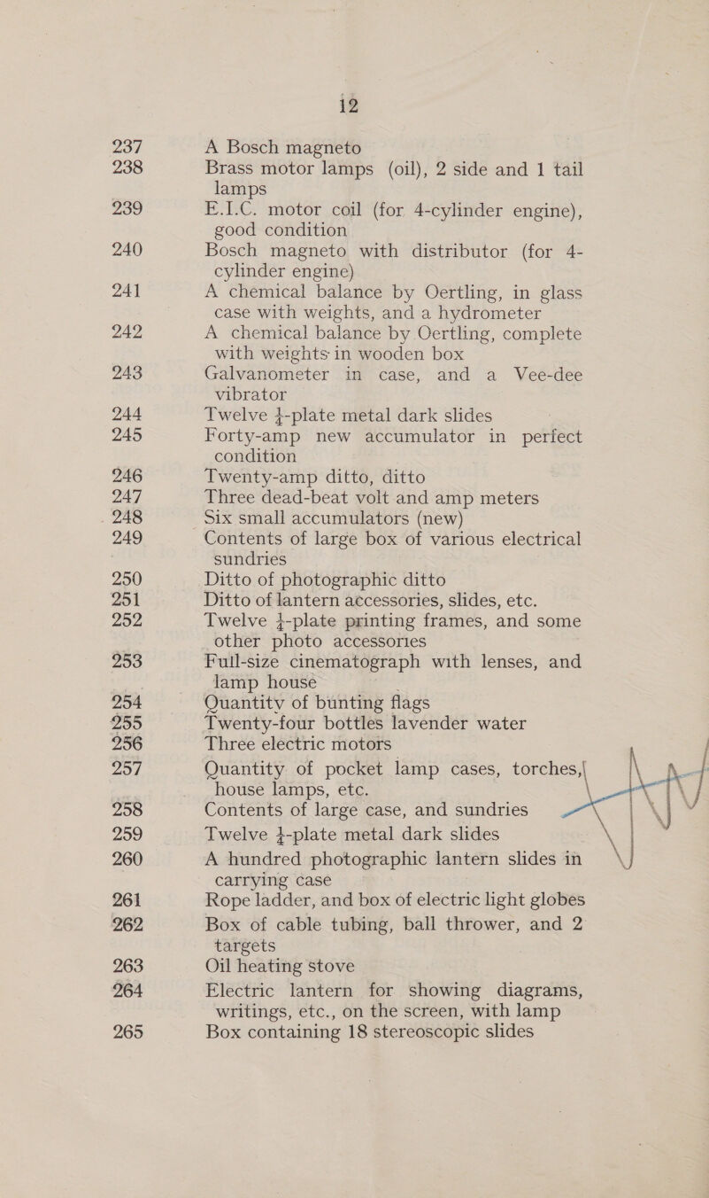237 238 239 240 241 242 243 244 245 246 247 248 249 250 251 252 253 954 255 256 257 258 259 260 261 262 263 264 265 12 A Bosch magneto Brass motor lamps (oil), 2 side and 1 tail lamps E.I.C. motor coil (for 4-cylinder engine), good condition Bosch magneto with distributor (for 4- cylinder engine) A chemical balance by Oertling, in glass case with weights, and a hydrometer A chemical balance by Oertling, complete with weights in wooden box Galvanometer in case, and a Vee-dee vibrator — Twelve 4-plate metal dark slides Forty-amp new accumulator in perfect condition Twenty-amp ditto, ditto Three dead-beat volt and amp meters Six small accumulators (new) Contents of large box of various electrical sundries Ditto of photographic ditto Ditto of lantern accessories, slides, etc. Twelve ;-plate printing frames, and some other photo accessories Full-size cinematograph with lenses, and lamp house Quantitv of bunting flags Twenty-four bottles lavender water Three electric motors Contents of large case, and sundries Twelve }-plate metal dark slides A hundred photographic lantern slides in carrying case Rope ladder, and box of electric light globes Box of cable tubing, ball thrower, and 2 targets Oil heating stove Electric lantern for showing diagrams, writings, etc., on the screen, with lamp Box containing 18 stereoscopic slides