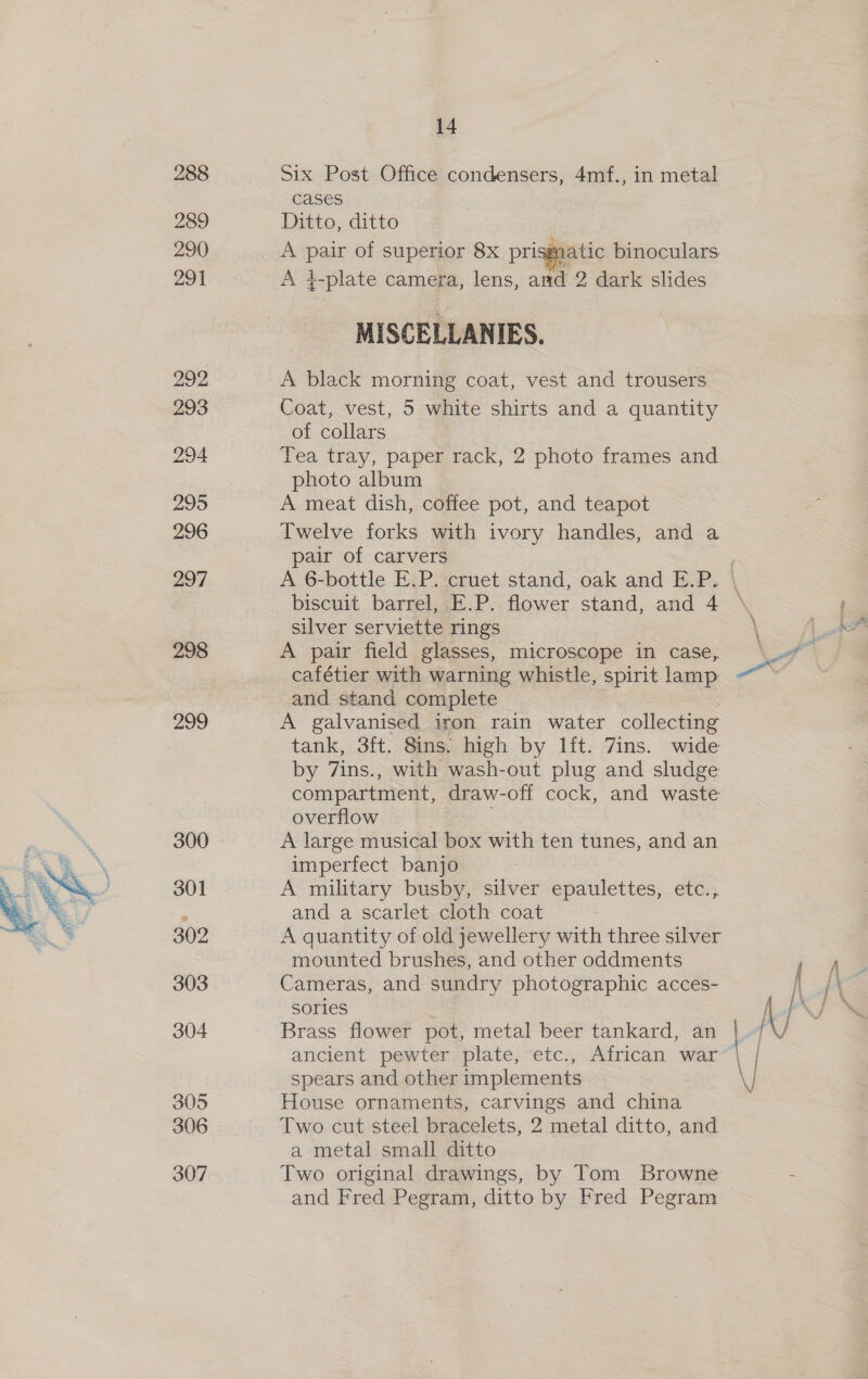  288 289 290 291 292 293 294 295 296 297 298 299 300 301 302 303 304 305 306 307 14 Six Post Office condensers, 4mf., in metal cases Ditto, ditto A pair of superior 8x_ prisg  matic binoculars A 4¢-plate camera, lens, and 2 dark slides MISCELLANIES. A black morning coat, vest and trousers Coat, vest, 5 white shirts and a quantity of collars Tea tray, paper rack, 2 photo frames and photo album A meat dish, coffee pot, and teapot Twelve forks with ivory handles, and a pair of carvers biscuit barrel, E.P. flower stand, and 4 silver serviette rings A pair field glasses, microscope in case, cafétier with warning whistle, spirit lamp and stand complete A galvanised iron rain water collecting tank, 3ft. 8ins. high by lft. 7ins. wide by 7ins., with wash-out plug and sludge compartment, draw-off cock, and waste overflow A large musical box with ten tunes, and an imperfect banjo A military busby, silver epaulettes, etc., and a scarlet cloth coat A quantity of old jewellery with three silver mounted brushes, and other oddments Cameras, and sundry photographic acces- sories Brass flower pot, metal beer tankard, an ancient pewter plate, etc., African war spears and other implements House ornaments, carvings and china Two cut steel bracelets, 2 metal ditto, and a metal small ditto Two original drawings, by Tom Browne