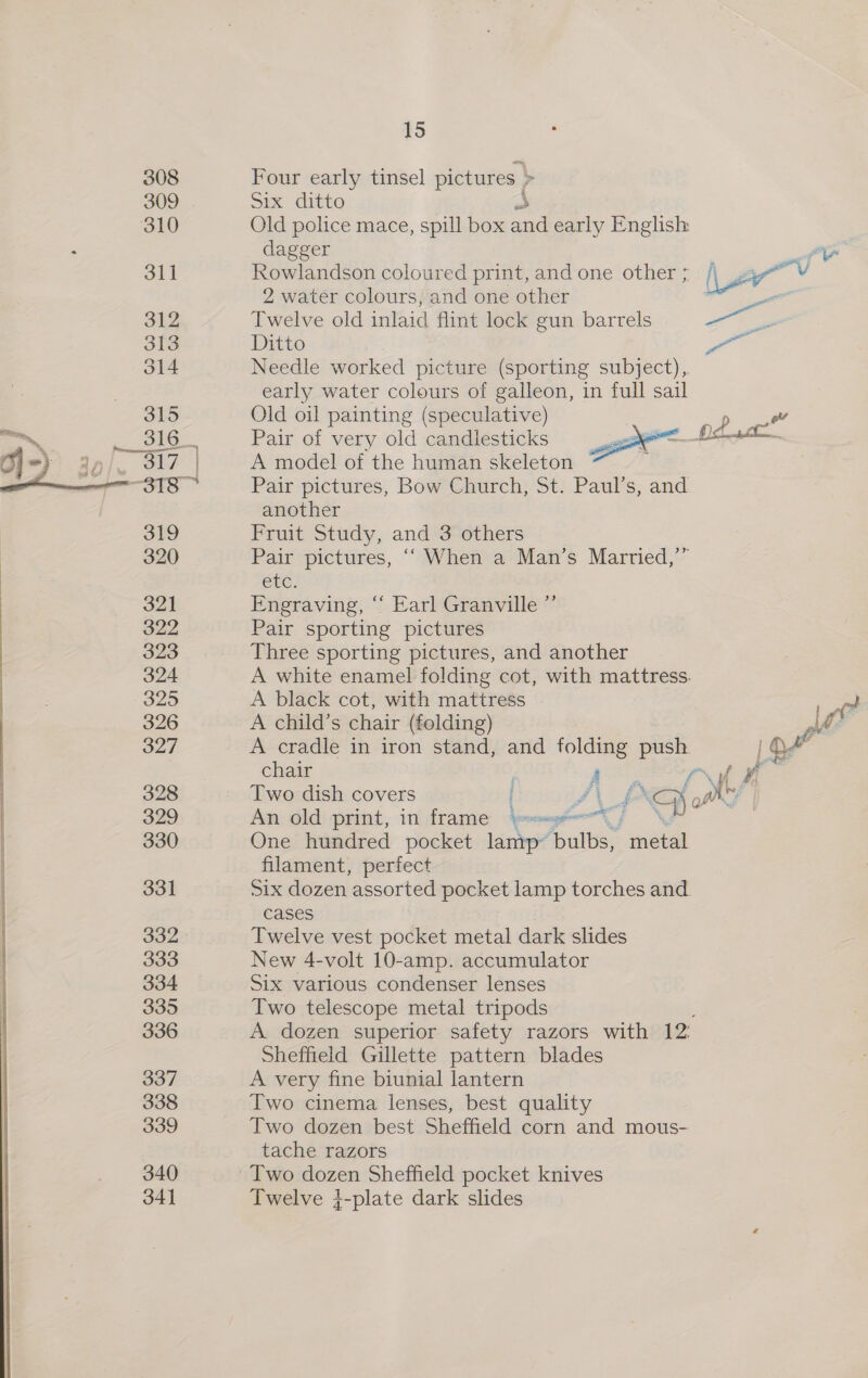  Four early tinsel pictures | &gt; Six ditto Old police mace, spill box ne early English dagger Pat, Rowlandson coloured print, and one other ; ae 2 water colours, and one other . “ Twelve old inlaid flint lock gun barrels 9 —~ Ditto , Needle worked picture (sporting subject), early water colours of galleon, in full sail Old oil painting (speculative) Pair of very old candlesticks A model of the human skeleton Pair pictures, Bow Church, St. Paul’s, and another Fruit Study, and 3 others Pair pictures, ‘“ When a Man’s Married,’” etc. Engraving, “‘ Earl Granville ”’ Pair sporting pictures Three sporting pictures, and another A white enamel folding cot, with mattress. A black cot, with mattress . eae A child’s chair (folding) ah: A cradle in iron stand, and ven yg : chair Two dish covers Ao wt a An old print, in frame = One hundred pocket eer Tosi wana filament, perfect Six dozen assorted pocket lamp torches and. cases Twelve vest pocket metal dark slides New 4-volt 10-amp. accumulator Six various condenser lenses Two telescope metal tripods A dozen superior safety razors with is Sheffield Gillette pattern blades A very fine biunial lantern Two cinema lenses, best quality Two dozen best Sheffield corn and mous- tache razors Two dozen Sheffield pocket knives Twelve }-plate dark slides f gf 
