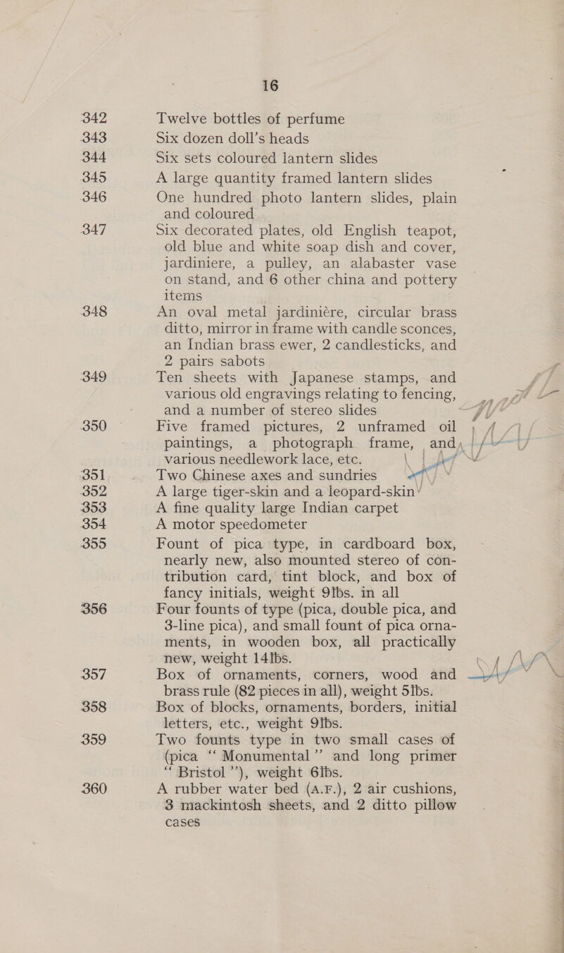 342 343 344 345 346 347 348 349 350 351 392 353 354 399 356 357 358 359 360 16 Twelve bottles of perfume Six dozen doll’s heads Six sets coloured lantern slides A large quantity framed lantern slides One hundred photo lantern slides, plain and coloured Six decorated plates, old English teapot, old blue and white soap dish and cover, jardiniere, a pulley, an alabaster vase on stand, and 6 other china and pottery items : An oval metal jardiniére, circular brass ditto, mirror in frame with candle sconces, an Indian brass ewer, 2 candlesticks, and 2 pairs sabots Ten sheets with Japanese stamps, and and a number of stereo slides Five framed pictures, 2 unframed oil ¢ various needlework lace, etc. | ae Two Chinese axes and sundries x7 \ A large tiger-skin and a leopard-skin’ A fine quality large Indian carpet Fount of pica type, in cardboard box, nearly new, also mounted stereo of con- tribution card, tint block, and box of fancy initials, weight 9ibs. in all Four founts of type (pica, double pica, and 3-line pica), and small fount of pica orna- ments, in wooden box, all practically new, weight 14 ibs. Box of ornaments, corners, wood and brass rule (82 pieces in all), weight Sibs. Box of blocks, ornaments, borders, initial letters, etc., weight 9Ibs. Two founts type in two small cases of (pica “‘ Monumental’’ and long primer “ Bristol’), weight 6ibs. A rubber water bed (A.F.), 2 air cushions, 3 mackintosh sheets, and 2 ditto pillow cases