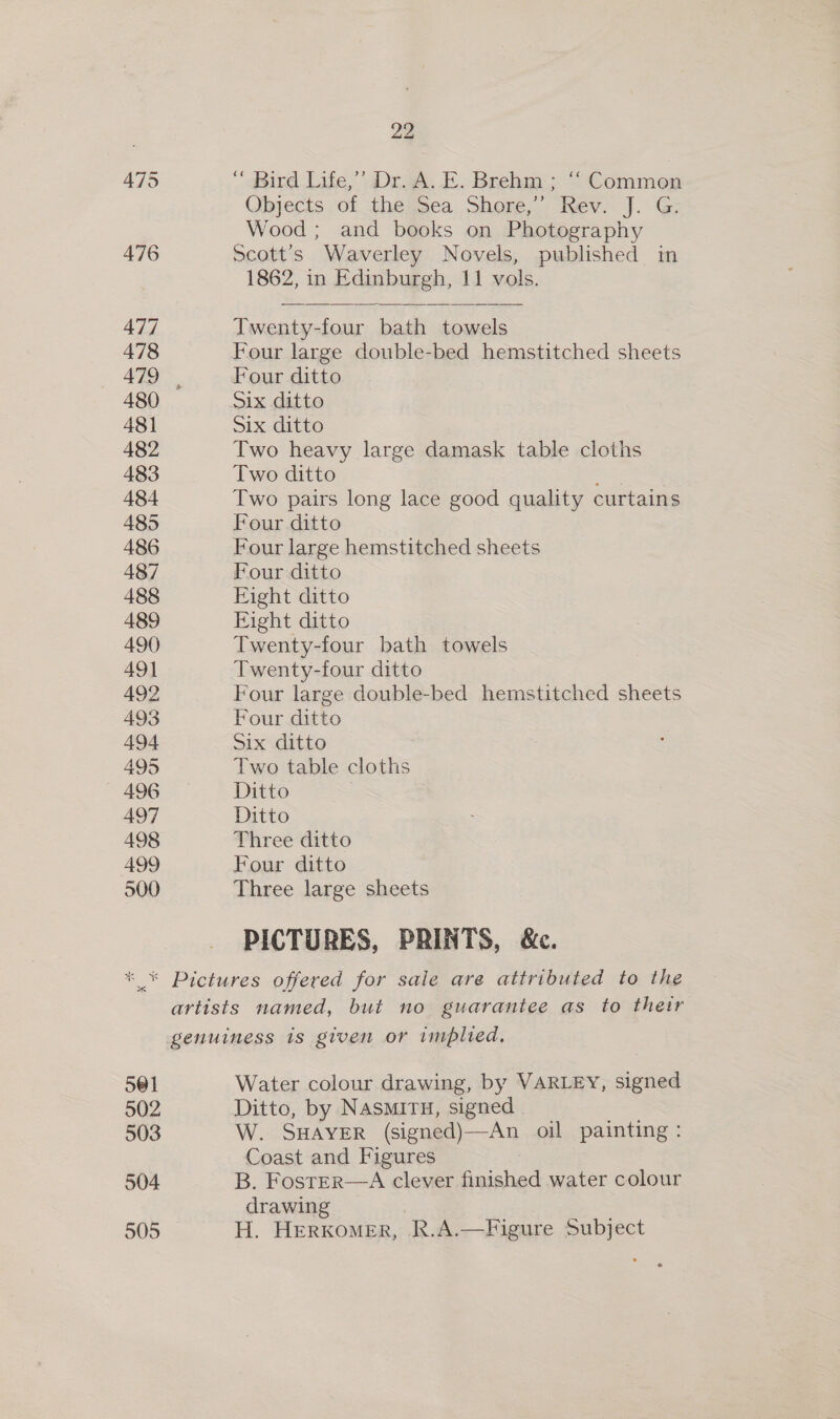 475 “ Bird Life,’ Dr. A..E. Brehm; “ Common Ojects of the)Sea. Shore,’ Rev. J. G: Wood ; and books on Photography 476 Scott’s Waverley Novels, published in 1862, in Edinburgh, 11 vols.   477 Twenty-four bath towels 478 Four large double-bed hemstitched sheets 479 Four ditto 480 Six ditto 481 Six ditto 482 Two heavy large damask table cloths 483 Two ditto a 484 Two pairs long lace good quality curtains 485 Four ditto 486 Four large hemstitched sheets 487 Four ditto 488 Fight ditto 489 Eight ditto 490 Twenty-four bath towels 491 Twenty-four ditto 492 Four large double-bed hemstitched sheets 493 Four ditto 494 Six ditto 495 Two table cloths 496 Ditto , 497 Ditto 498 Three ditto 499 Four ditto 500 Three large sheets PICTURES, PRINTS, &amp;c. * * Pictures offered for sale are attributed to the artists named, but no guarantee as to their genuiness is given or implied, 501 Water colour drawing, by VARLEY, signed 502 Ditto, by NASMITH, signed . 503 W. SHAYER (signed)—An oil painting: Coast and Figures 504 B. FostEr—A clever finished water colour drawing 505 H. HERKOMER, i R.A.—Figure Subject