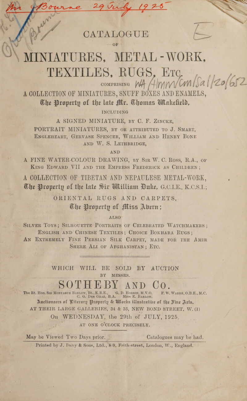  Wk ae CATALOGUE S\ MINIATURES. “METAL - WORK, ‘TEXTILES, RUGS, Etc. COMPRISING WA Aln WA /omnlSa ' A COLLECTION OF MINIATURES, SNUFF BOXES AND ENAMELS. Che Property of the late Aly. Thomas Wakelield, INCLUDING A SIGNED MINIATURH, By C. F. Zinokg, PORTRAIT MINIATURES, By or ATTRIBUTED TO J. SMART, ENGLEHEART, GERVASE SPENCER, WILLIAM AND HrEenry BONE AND W. S. LETHBRIDGE, AND A FINE WATER-COLOUR DRAWING, sy Sir W.C. Ross, R.A., oF Kina Epwarp VII AND THE EEMPRESS FREDERICK AS CHILDREN ; A COLLECTION OF TIBETAN AND NEPAULESE METAL-WORK, GChe Property of the late Sir William Duke, G.O.LE, K.CSL; ORIENTAL RUGS AND CARPETS, Ghe Property of Miss Abern; ALSO -. SILVER Toys; SILHOUETTE PORTRAITS OF CELEBRATED WATCHMAKERS ; ENGLISH AND CHINESE TEXTILES; CHoIcE BokHARA RuvGs; AN EXTREMELY FINE PERSIAN SILK CARPET, MADE FOR THE AMIR SHERE. ALI OF AFGHANISTAN; Etc.  WHICH WILL BE SOLD BY AUCTION _ BY MESSRS. SOTHEBY anv Go. ~ The Rt. Hon. Sir Montague BARLOW, Bt., K.B. E., G. D. Hozson, M.V.O. F. W. WaARRE, O.B.E., M.C. Cc. G. Dus GRAZ, B.A. Miss E. Baruow. Auctioneers of Literary Jiraperiy &amp; Works illustrative of the Fine Arts, AT THEIR LARGE GALLERIES, 34 &amp; 35, NEW BOND STREET, W. (1) On WEDNESDAY, the 29th of “JULY, 19 AT ONE O'CLOCK PRECISELY. May be Viewed Two Days prior. Catalogues may be had. Printed by J. Davy &amp; Sons, Ltd., 8-9, Frith-street, London, W., England.