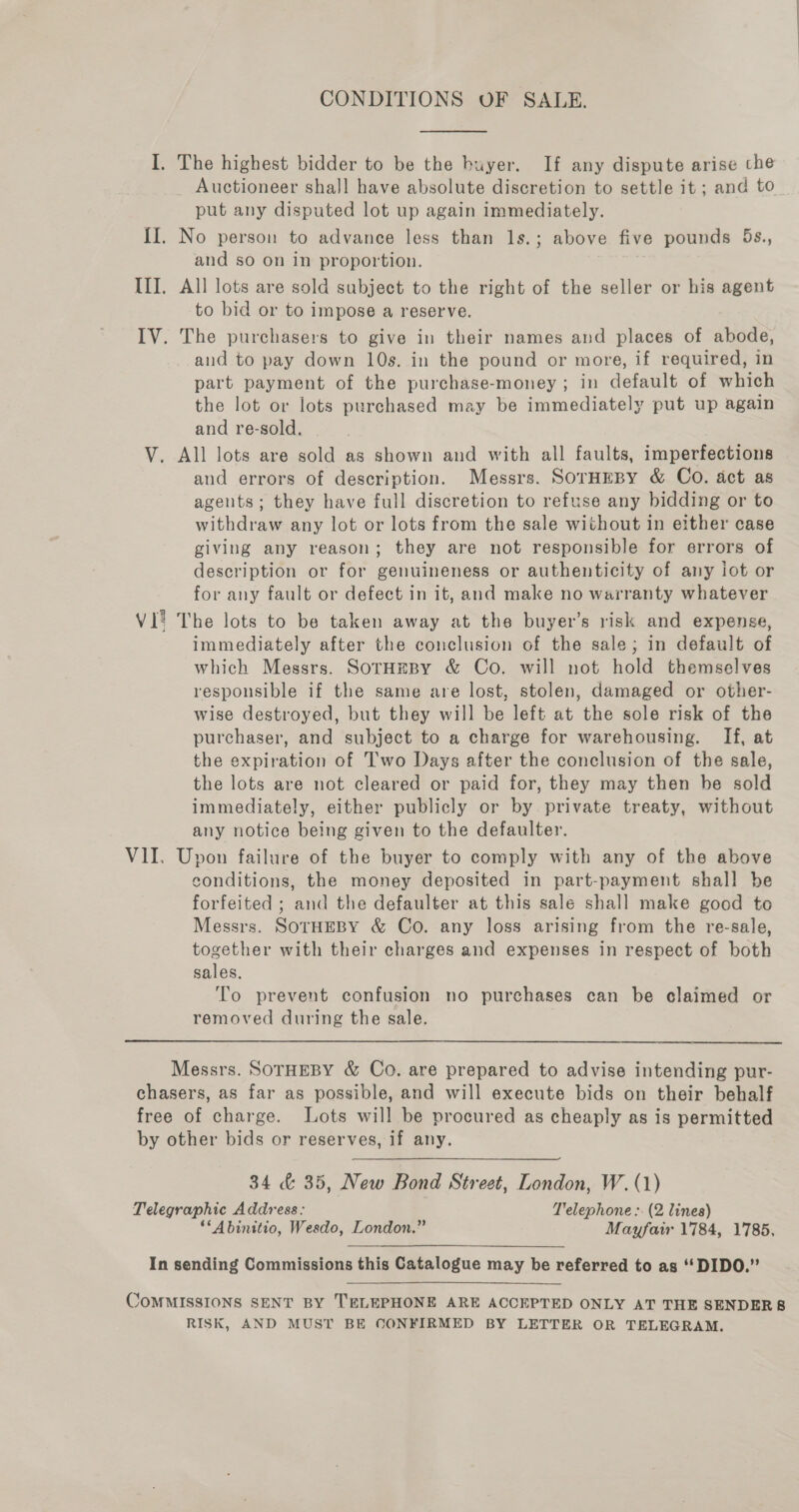 CONDITIONS OF SALE. I. The highest bidder to be the buyer. If any dispute arise che Auctioneer shall have absolute discretion to settle it ; and to put any disputed lot up again immediately. II. No person to advance less than 1s.; above five pounds 5s., and so on in proportion. III. All lots are sold subject to the right of the seller or his agent to bid or to impose a reserve. IV. The purchasers to give in their names and places of abode, and to pay down 10s. in the pound or more, if required, in part payment of the purchase-money; in default of which the lot or lots purchased may be immediately put up again and re-sold. V. All lots are sold as shown and with all faults, imperfections and errors of description. Messrs. SOTHEBY &amp; Co. act as agents; they have full discretion to refuse any bidding or to withdraw any lot or lots from the sale without in either case giving any reason; they are not responsible for errors of description or for genuineness or authenticity of any iot or for any fault or defect in it, and make no warranty whatever VI? The lots to be taken away at the buyer’s risk and expense, immediately after the conclusion of the sale; in default of which Messrs. SotHeBy &amp; Co. will not hold themselves responsible if the same are lost, stolen, damaged or other- wise destroyed, but they will be left at the sole risk of the purchaser, and subject to a charge for warehousing. If, at the expiration of Two Days after the conclusion of the sale, the lots are not cleared or paid for, they may then he sold immediately, either publicly or by private treaty, without any notice being given to the defaulter. VII. Upon failure of the buyer to comply with any of the above conditions, the money deposited in part-payment shall be forfeited ; and the defaulter at this sale shall make good to Messrs. SOTHEBY &amp; Co. any loss arising from the re-sale, together with their charges and expenses in respect of both sales. To prevent confusion no purchases can be claimed or removed during the sale.  Messrs. SOTHEBY &amp; Co. are prepared to advise intending pur- chasers, as far as possible, and will execute bids on their behalf free of charge. Lots will be procured as cheaply as is permitted by other bids or reserves, if any. 34 &amp; 35, New Bond Street, London, W. (1) Telegraphic Address: Telephone :: (2 lines) ‘“Abinitio, Wesdo, London.” Mayfair 1784, 1785, In sending Commissions this Catalogue may be referred to as ‘‘ DIDO.” YOMMISSIONS SENT BY TELEPHONE ARE ACCEPTED ONLY AT THE SENDERS8 RISK, AND MUST BE CONFIRMED BY LETTER OR TELEGRAM.