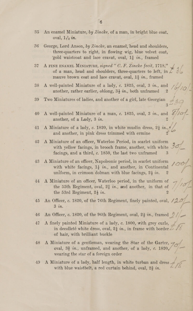 po) Cr Oo” 38 39 40 4] 42 43 44 45 46 47 48 49 6 An enamel Miniature, by Zincke, of a man, in bright blue coat, oval, ly, i. George, Lord Anson, by Zincke, an enamel, head and shoulders, three-quarters to right, in flowing wig, blue velvet coat, ‘gold waistcoat and lace cravat, oval, 1§ w., framed A FINE ENAMEL MINIATURE, signed “ C.F. Zincke fecit, 1718,” / , / of a man, head and shoulders, three-quarters to left, ing 2 mauve brown coat and lace cravat, oval, 1}$ w., framed A well-painted Miniature of a lady, c. 1825, oval, 3 in., and /// another, rather earlier, oblong, 34 w., both unframed 2 Two Miniatures of ladies, and another of a girl, late Georgian oO A well-painted Miniature: of a man, c. 1825, oval, 3 in., and another, of a Lady, 3 in. ras) ¥ A Miniature of a lady, c. 1820, in white muslin dress, 2} in.,¥ ie and another, in pink dress trimmed with ermine jae with yellow facings, in brooch frame, another, with white 7 facings, and a third, c. 1850, the last two unframed 3 A Miniature of an officer, Napoleonic period, in scarlet uniform with white facings, 14 in., and another, in Continental © ~ uniform, in crimson dolman with blue facings, 24 in. 2 A Miniature of an officer, Waterloo period, in the uniform of -, /_ the 55th Regiment, oval, 2% in., and another, in that of // “~ the 53rd Regiment, 24 in. 2 An Officer, c. 1820, of the 76th Regiment, finely painted, oval, / Az, 3 mM. An Officer, c. 1820, of the 96th Regiment, oval, 24 in., framed : fie A finely painted Miniature of a lady, c. 1800, with grey curls, _, Ve in decolleté white dress, oval, 24 in., in frame with border «+ /&amp; of hair, with brilliant buckle A Miniature of a gentleman, wearing the Star of the Garter, Fi ay oval, 3% im., unframed, and another, of a lady, c. de —— wearing the star of a foreign order A Miniature of a lady, half length, in white turban and dress _« i with blue waistbelt, a red curtain behind, oval, 2% in. Se —_