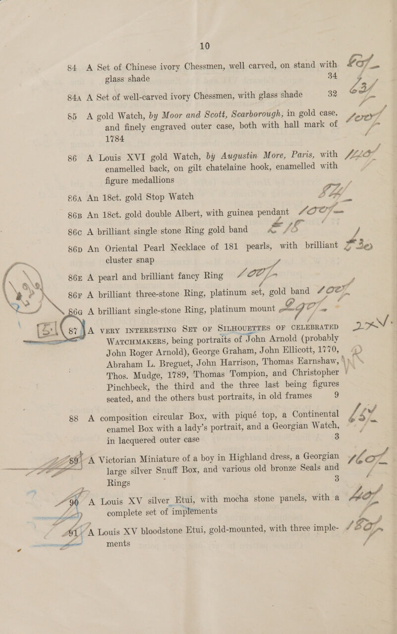 s4. A Set of Chinese ivory Chessmen, well carved, on stand with glass shade 34 844 A Set of well-carved ivory Chessmen, with glass shade 32 $5 &lt;A gold Watch, by Moor and Scott, Scarborough, in gold case, and finely engraved outer case, both with hall mark of 1784 86 A Louis XVI gold Watch, by Augustin More, Paris, with enamelled back, on gilt chatelaine hook, enamelled with figure medallions 86c A brilliant single stone Ring gold band F&amp;/h / A cluster snap oe A pearl and brilliant fancy Ring fr OO /- / A brilliant three-stone Ring, platinum set, gold band A brilliant single-stone Ring, platinum mount oL6 oY a  | A VERY INTERESTING SET OF SILHOUETTES OF CELEBRATED Warcumakers, being portraits of John Arnold (probably Rs Pinchbeck, the third and the three last being figures seated, and the others bust portraits, in old frames 9 ss A composition circular Box, with piqué top, a Continental enamel Box with a lady’s portrait, and a Georgian Watch, in lacquered outer case 3 MBE 39) A Victorian Miniature of a boy in Highland dress, a Georgian a large silver Snuff Box, and various old bronze Seals and = Rings : 3 ; 90 A Louis XV silver Etui, with mocha stone panels, with a es ) complete set of implements 7 AL. A Louis XV bloodstone Etui, gold-mounted, with three imple-