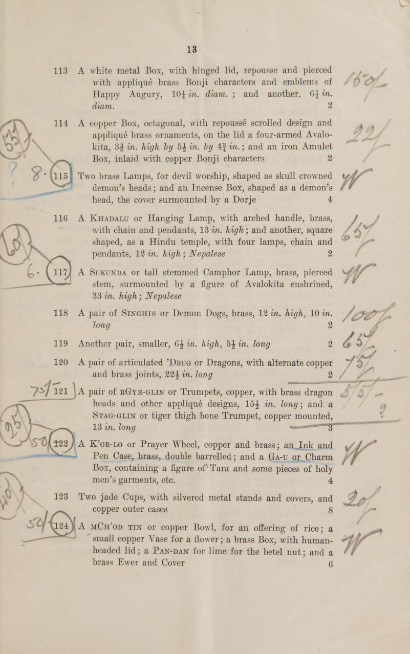 113° A white metal Box, with hinged lid, repousse and pierced with appliqué brass Bonji characters and emblems of Happy Augury, 104%. diam. ; and another, 64 %n. diam. 2 / } 114 &lt;A copper Box, octagonal, with repoussé scrolled design and /\..\ Xx appliqué brass ornaments, on the lid a four-armed Avalo- | VJ \ kita, 32 in. high by 54m. by 43 m.; and an iron Amulet 7? b Box, inlaid with copper Bonji characters 2 } *4115) Two brass Lamps, for devil worship, shaped as skull crowned demon’s heads; and an Incense Box, shaped as a demon’s head, the cover surmounted by a Dorje “. é 116 A Kwapatu or Hanging Lamp, with arched handle, brass, with chain and pendants, 13 wn. high; and another, square ‘ shaped, as a Hindu temple, with four lamps, chain and pendants, 12 in. high; Nepalese 2 A Suxkunpa or tall stemmed Camphor Lamp, brass, pierced stem, surmounted by a figure of Avalokita enshrined, 33 m. high; Nepalese  118 A pair of SineHis or Demon Dogs, brass, 12 in. high, 10 in. long 2 119 Another pair, smaller, 64 m. high, 53 in. long 2 (120 =~ A pair of articulated *Drue or Dragons, with alternate copper and brass joints, 224 i. long 2 heads and other appliqué designs, 154 in. long; and a STAG-GLIN or tiger thigh bone Trumpet, ou mounted,  cai Pen Case, brass, double barrelled; and a ee or _( Charm Box, containing a figure of\Tara ‘a some pieces of holy ae men’s garments, ete. 4 wv } . 123 Two jade Cups, with silvered metal stands and covers, and f copper outer cases 8 Msn ~ so A MCH'OD TIN or copper Bowl, for an offering of rice; a “small copper Vase for a flower; a brass Box, with ie headed lid; a Pan-pan for ide for the betel nut; and a brass a and Cover 6  4 a A