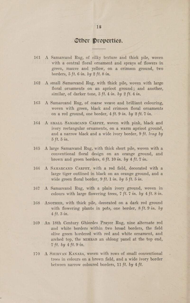 161 162 163 164 165 166 167 168 169 170 18 Other Properties. A Samarcand Rug, of silky texture and thick pile, woven with a central floral ornament and sprays of flowers in green, mauve and yellow, on a crimson ground, two borders, 5 ft. 6 in. by 2 ft. 8 i. A small Samarcand Rug, with thick pile, woven with large floral ornaments on an apricot ground; and another, similar, of darker tone, 3 ft. 4 in. by 2 ft. 4 i. A Samarcand Rug, of coarse weave and brilliant colouring, woven with green, black and crimson floral ornaments on a red ground, one border, 4 ft. 9 in. by 2 ft. 7m. A SMALL SAMARCAND CARPET, woven with pink, black and ivory rectangular ornaments, on a warm apricot ground, and a narrow black and a wide ivory border, 9 ft. long by 5 ft. 5 in. A large Samarcand Rug, with thick short pile, woven with a conventional floral design on an orange ground, and brown and green borders, 6 ft. 10 in. by 4 ft. 7 an. A SAMARCAND CARPET, with a red field, decorated with a large tiger outlined in black on an orange ground, and a wide green floral border, 9 ft. Lim. by 5 ft. 5 wm. A Samarcand Rug, with a plain ivory ground, woven in colours with large flowering trees, 7 ft. 7 m. by 4 ft. 8 in. ANOTHER, with thick pile, decorated on a dark red ground with flowering plants in pots, one border, 8 ft. 9 in. by 4 ft. 3 in. An 18th Century Ghiordes Prayer Rug, nine alternate red and white borders within two broad borders, the field olive green bordered with red and white ornament, and arched top, the MIHRAB an oblong panel at the top end, Y ft. by 4 ft. 9 in. A SHIRVAN KANARA, woven with rows of small conventional trees in colours on a brown field, and a wide ivory border