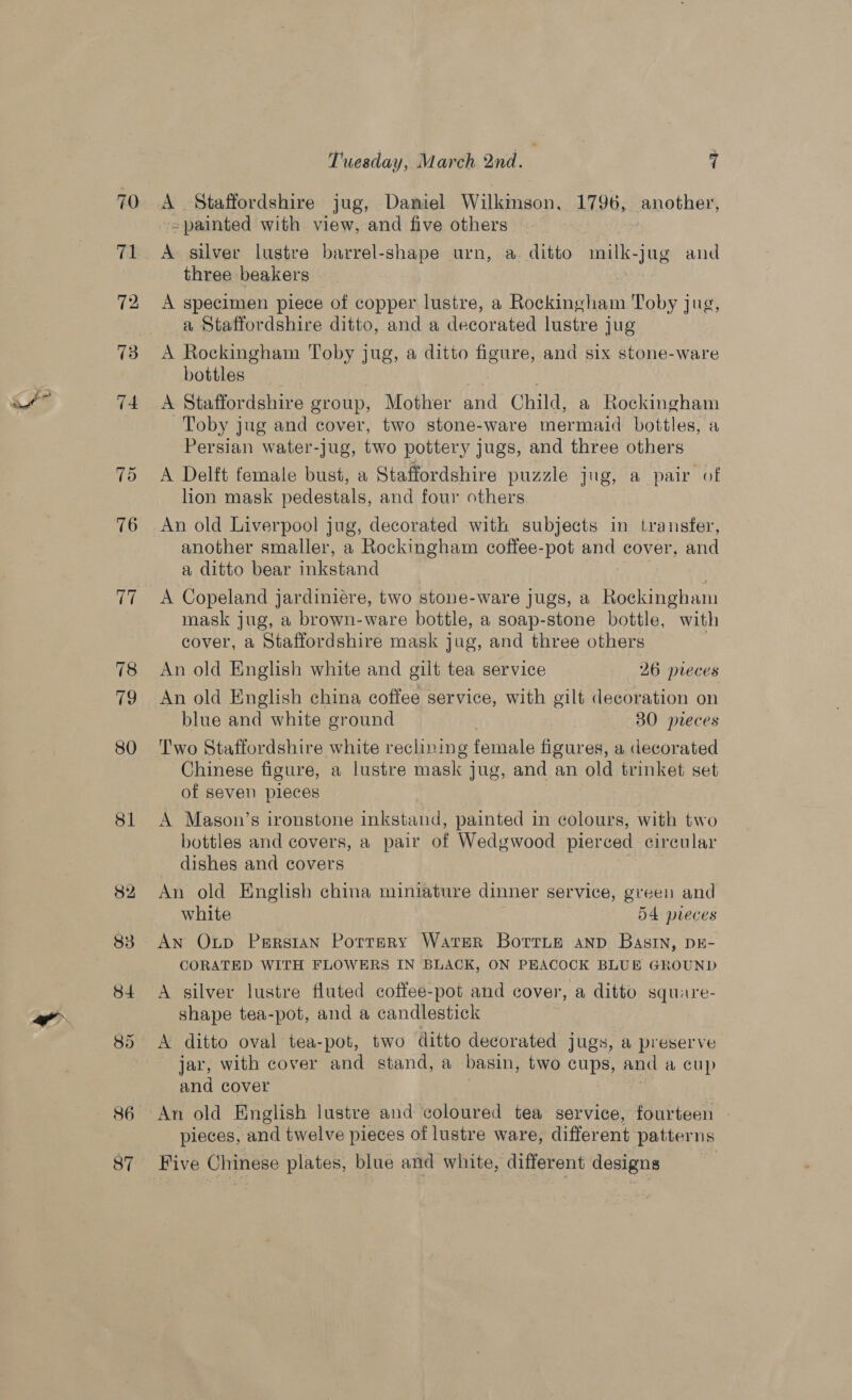 70 72 73 74 75 76 a 78 79 80 81 82 86 Tuesday, March 2nd. | 7 A Staffordshire jug, Daniel Wilkmson, 1796, another, -=painted with view, and five others A silver lustre barrel-shape urn, a ditto milk-jug and three beakers | A specimen piece of copper lustre, a Rockingham Toby jug, a Staffordshire ditto, and a decorated lustre jug A Rockingham Toby jug, a ditto figure, and six stone-ware bottles 3 A Staffordshire group, Mother and Child, a Rockingham Toby jug and cover, two stone-ware mermaid bottles, a Persian water-jug, two pottery jugs, and three others A Delft female bust, a Staffordshire puzzle jug, a pair of lion mask pedestals, and four others An old Liverpool jug, decorated with subjects in transfer, another smaller, a Rockingham coffee-pot and cover, and a ditto bear inkstand | . A Copeland jardiniére, two stone-ware jugs, a Rockingham mask jug, a brown-ware bottle, a soap-stone bottle, with cover, a Staffordshire mask jug, and three others An old English white and gilt tea service 26 pieces An old English china coffee service, with gilt decoration on blue and white ground 30 pieces Two Staffordshire white reclining female figures, a decorated Chinese figure, a lustre mask jug, and an old trinket set of seven pieces A Mason’s ironstone inkstand, painted in colours, with two bottles and covers, a pair of Wedgwood pierced circular dishes and covers An old English china miniature dinner service, green and white 54 pieces An Oup Persian Porrery Water Borrue anp Basin, DE- CORATED WITH FLOWERS IN BLACK, ON PEACOCK BLUE GROUND A silver lustre fluted coffee-pot and cover, a ditto square- shape tea-pot, and a candlestick A ditto oval tea-pot, two ditto decorated jugs, a preserve jar, with cover and stand, a basin, two cups, and a cup and cover | An old English lustre and coloured tea service, fourteen | pieces, and twelve pieces of lustre ware, different patterns Five Chinese plates, blue and white, different designs