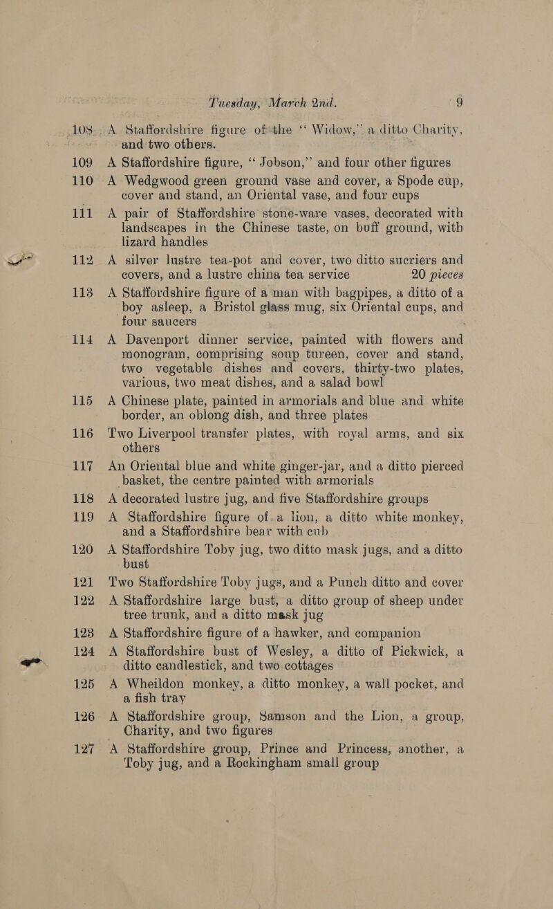 Pe) 109 110 111 112 113 114 115 116 117 118 119 120 121 122 128 124 125 126 127 Tuesday, March Qn. 9g A Siaferdelrire figure of the ‘‘ Widow,” a ditto Charity, and two others. | A Staffordshire figure, ‘‘ Jobson,” and four other figures A Wedgwood green ground vase and cover, a Spode cup, cover and stand, an Oriental vase, and four cups A pair of Staffordshire stone-ware vases, decorated with landscapes in the Chinese taste, on buff ground, with lizard handles A silver lustre tea-pot and cover, two ditto sucriers and covers, and a lustre china tea service 20 pieces A Staffordshire figure of a man with bagpipes, a ditto of a boy asleep, a Bristol glass mug, six Oriental cups, and four saucers : A Davenport dinner service, painted with flowers and monogram, comprising soup tureen, cover and stand, two vegetable dishes and covers, thirty-two plates, various, two meat dishes, and a salad bowl A Chinese plate, painted in armorials and blue and white border, an oblong dish, and three plates Two Liverpool transfer plates, with royal arms, and six others An Oriental blue and white ginger-jar, and a ditto pierced basket, the centre painted with armorials A decorated lustre jug, and five Staffordshire groups A Staffordshire figure of.a hon, a ditto white men ey and a Staffordshire bear with cub A Staffordshire Toby jug, two ditto mask jugs, and a ditto bust Two Staffordshire Toby jugs, and a Punch ditto and cover A Staffordshire large bust, a ditto group of sheep under tree trunk, and a ditto mask jug A Staffordshire figure of a hawker, and companion A Staffordshire bust of Wesley, a ditto of Pickwick, a ditto candlestick, and two cottages A Wheildon monkey, a ditto monkey, a wall pocket, and a fish tray A Staffordshire group, Samson and the Lion, a group, Charity, and two figures A Staffordshire group, Prince and Princess, another, a Toby jug, and a Rockingham small group
