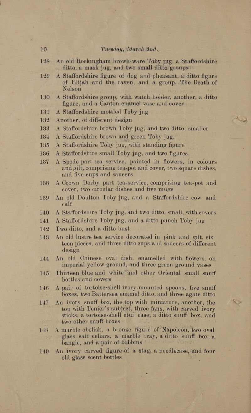 An old Rockingham browh-ware Toby jug. a Siationialoes ditto, a mask jug, and two small ditto:groups” A Staffordshire figure of dog and pheasant, a ditto figure of Elijah and the raven, and a group,.The Death of Nelson A Staffordshire group, with watch aE: fannie a dbo figure, and a Canton enamel vase aid cover A Staffordshire mottled Toby jug Another, of different design A Staffordshire brown Toby jug, and two ditto, smaller A Staffordshire brown and green Toby jug, A Staffordshire Toby jug, with standing figure A Staffordshire small Toby jug, and two figures A Spode part tea service, painted in flowers, in colours and gilt, comprising tea-pot and cover, two square dishes, and five cups and saucers A Crown Derby part tea-service, comprising tea-pot and cover, two circular dishes and five mugs | An old Doulton Toby jug, and a Staffordshire cow and calf A Staffordshire Toby jug, and two ditto, small, with covers A Staffordshire Toby jug, and a ditto punch Toby jug Two ditto, and a ditto bust | An old lustre tea service decorated in pink and gilt, six- * teen pieces, and three ditto cups and saucers of different design An old Chinese oval dish, enamelled with flowers, on imperial yellow ground, and three green ground vases Thirteen blue and white ‘and other Oriental small snuff bottles and covers A pair of tortoise-shell ivory-mounted spoons, five snuff boxes, two Battersea enamel ditto, and three agate ditto An ivory snuff box, the top with miniature, another, the top with Tenier’s subject, three fans, with carved ivory sticks, a tortoise-shell etui case, a ditto snuff box, and two other snuff boxes: ; ate A matble obelisk, a bronze figure of ‘Napoleon, two oval -glass-salt cellars, a marble tray, a ditto ae ‘box, a bangle, and a pair of bobbins © An ivory carved figure of a stag, a widealsnee and four old glass scent bottles :