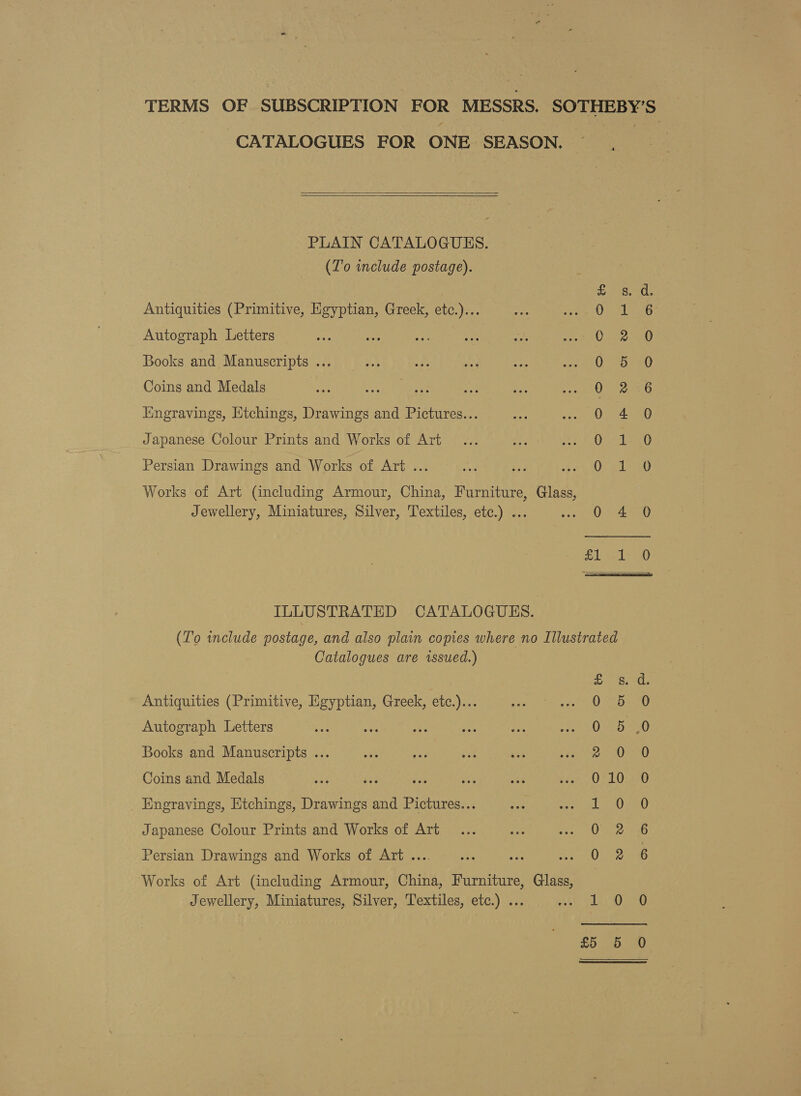 TERMS OF SUBSCRIPTION BOS MESSRS. SMES ES? CATALOGUES FOR ONE SEASON.   PLAIN CATALOGUES. (To include postage). Antiquities (Primitive, Egyptian, Greek, etc.)... Autograph Letters Books and Manuscripts ... Coins and Medals Engravings, Etchings, Drawings and Pictures... Japanese Colour Prints and Works of Art OOS por onreo mon, rH PB WO wo He SOO ODO CO Oo eo &amp; Persian Drawings and Works of Art ... Works of Art (including Armour, China, Furniture, Glass, Jewellery, Miniatures, Silver, Textiles, etc.) ... S HS SJ ILLUSTRATED CATALOGUES. (To include postage, and also plain copies where no Illustrated Catalogues are issued.) Antiquities (Primitive, Egyptian, Greek, etc.)... Autograph Letters Books and Manuscripts ... Coins and Medals Engravings, Etchings, Drawings and Pictures... Japanese Colour Prints and Works of Art S SePRSo te oS &amp; Es oC Oo 8 Ot RH an OCOO oO oo &amp; Persian Drawings and Works of Art ... Works of Art (including Armour, China, Furniture, Glass, Jewellery, Miniatures, Silver, Textiles, etc.) ... jt i) >)