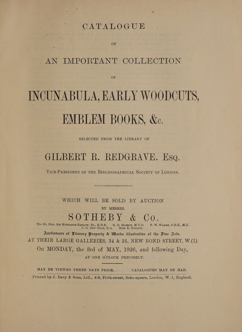 OF _AN IMPORTANT COLLECTION OF INCUNABULA, EARLY WOODCUTS, EMBLEM BOOKS, &amp;e.. SELECTED FROM THE LIBRARY OF GILBERT R. REDGRAVE. Esa. VicE-PRESIDENT OF THE BIBLIOGRAPHICAL SOCIETY OF LONDON. “WHICH WILL BE SOLD BY AUCTION BY MESSRS. 5)(9) s Malm a Oe) aa Gary eane OHO The Rt. Hon. Sir Monraeusz Bartow, Bt., K.B.E. G. D. Hopson, M.V.O. F,. W. WaRRE, O.B.E., M.C. C. G. DES Graz, B.A. Miss E. BaRLow. Auctioneers of Literary Property &amp; Wrorks illustrative of the Fine Arts, AT THEIR LARGE GALLERIES, 34 &amp; 35, NEW BOND STREET, W.(1) On MONDAY, the 8rd of MAY, 1926, and following Day, AT ONE O'CLOCK PRECISELY. MAY BE VIEWED THREE DAYS PRIOR. - CATALOGUES MAY BE HAD.  