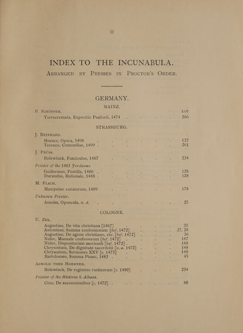 INDEX TO THE INCUNABULA. ARRANGED BY PRESSES IN PROCTOR’S ORDER. GERMANY. MAINZ. P. SCHGOFFER. LOT Turrecremata, Expositio Psalterii, 1474. 266 STRASSBURG. J. REINHARD. Horace, Opeia, 1498 : 137 Terence, Comoediae, 1499 . F ; : 261 J. Pross. Rolewinck, Fasciculus, 1487 ; ; : f 234 Printer of the 1483 Fordanus. Guillermus, Postilla, 1486 . - : ; é : 128 Durandus, Rationale, 1488 . : : 128 M. FLacu, Manipulus curatorum, 1489 : ; : 178 Unknown Printer. Anselm, Opuscula, . d. ; : : : 25 COLOGNE. U. ZEL, Augustine, De vita christiana [1467] - . : 35 Antoninus, Summa confessionum [bef. 1472] é yt ¥e 2 Augustine, De agone christiano, etc. [bef. 1472] . ‘ 36 Nider, Manuale confessorum [bef. 1472]. : : : 187 Nider, Dispositorium moriendi [bef. 1472] . 188 Chrysostum, De dignitate sacerdotii [n.a.1472] . : 148 Chrysostom, Sermones XXV [c. 1473] : : : ; 149 Bartolomeo, Summa Pisani, 1483 . : : : : 45 ARNOLD THER HOERNEN, Rolewinck, De regimine rusticorum [c. 1480] ; 234 Printer of the Historia S. Albani. Cino, De successionibus [c. 1472] . : 2 E 80