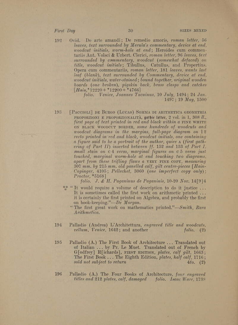 ie 193 194 195 196 Ovid. De arte amandi; De remedio amoris, roman letter, 56 leaves, text surrounded by Merula’s commentary, device at end, woodcut witials, worm-hole at end; Heroides cum commen- tariis Ant. Volsci &amp; Urbert. Clerici, roman letter, 96 leaves, text surrounded by commentary, woodcut (somewhat defaced) on title, woodcut witials; Tibullus, Catullus, and Propertius. Opera cum commentariis, roman letter, 181 leaves, wants last leaf (blank), text surrounded by Commentary, device at end, woodcut wutials, water-stained ; bound together, original wooden boards (one broken), pigskin back, brass clasps and catches | Hain,* 12220 + *12200 + *4766| folio. Venice, Joannes Tacuinus, 10 July, 1494; 24 Jan. 1497; 19 May, 1500 [ PacotoLt1] DE Burco (Lucas) SOMMA DI ARITMETICA GEOMETRIA PROPORZIONI E PROPORZIONALITA, gothic letter, 2 vol. in 1, 308 ZZ, first page of text printed wn red and black within a FINE WHITE ON BLACK WOODCUT BORDER, some hundreds of woodcuts and woodcut diagrams in the margins, full-page diagram on 12 recto printed in red and black, woodcut initials, one containing a figure said to be a portrait of the author, quire a (first gath- ering of Part II) inserted between ff. 152 and 153 of Part I, small stain on 04 verso, marginal figures on © 5 verso just touched, marginal worm-hole at end touching two diagrams, apart from these trifling flaws a VERY FINE COPY, measuring 307 mm. by 215 mm. old panelled calf, gilt centre-preces [| Hain- Copinger, 4105; Pellechet, 3060 (one wnperfect copy only); Proctor, *5168 | folio. J. &amp; H. Paganinus de Paganinis, 10-20 Nov. 14[9]4 It is sometimes called the first work on arithmetic printed ... it is certainly the first printed on Algebra, and probably the first on book-keeping.”—De Morgan. “The first great work on mathematics printed.”,—Smith, Rara Arithmetica. Palladio (Andrea) L’Architettura, engraved title and woodcuts, vellum, Venice, 1642; and another folto. (2) Palladio (A.) The First Book of Architecture ... Translated out of Italian ... by Pr. Le Muet. Translated out of French by G[odfrey] R[ichards], First EDITION, plates, calf gilt, 1663; The First Book... The Eighth Edition, plates, half calf, 1716 ; sold not subject to return 4to. (2) Palladio (A.) The Four Books of Architecture, four engraved titles and 212 plates, calf, damaged folio. Isaac Ware, 1738
