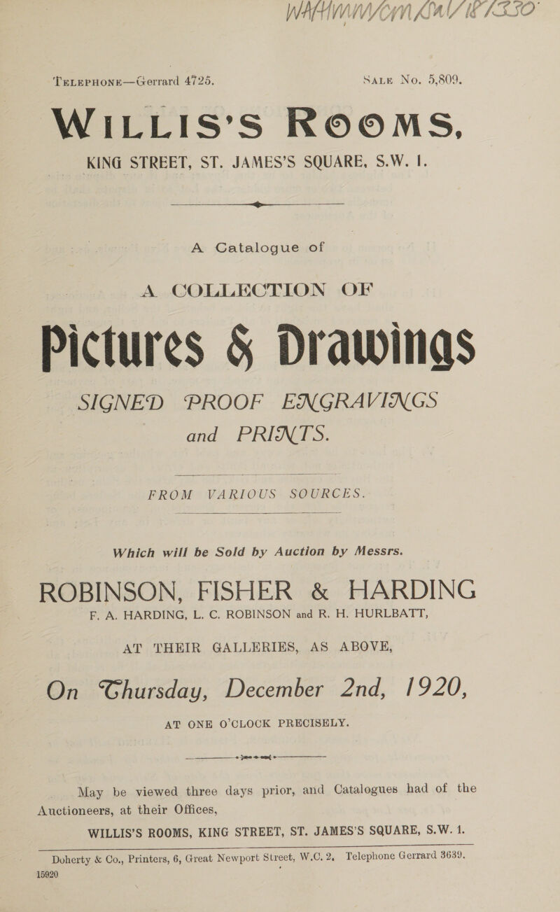 Wy Hi it ff f a hifi f ‘Vg { / f et tO .  TeLepHone—Gerrard 4725. Sate No. 5,809. WILLIS’S ROOMS, KING STREET, ST. JAMES’S SQUARE, S.W. I.  A Catalogue of A COLLECTION OF Pictures § Drawings SIGNED PROOF ENGRAVINGS and PRINTS. FROM VARIOUS SOURCES.  ROBINSON, FISHER &amp; HARDING _F, A. HARDING, L. C. ROBINSON and R. H. HURLBATT, AT THEIR GALLERIES, AS ABOVE, On CGhursday, December 2nd, 1920, AT ONE O'CLOCK PRECISELY. —_— ——___——_—___o 28 2 ot May be viewed three days prior, and Catalogues had of the Auctioneers, at their Offices, WILLIS’S ROOMS, KING STREET, ST. JAMES’S SQUARE, S.W. 1. Doherty &amp; Co., Printers, 6, Great Newport Street, W.C.2, Telephone Gerrard 3639. 15920 f