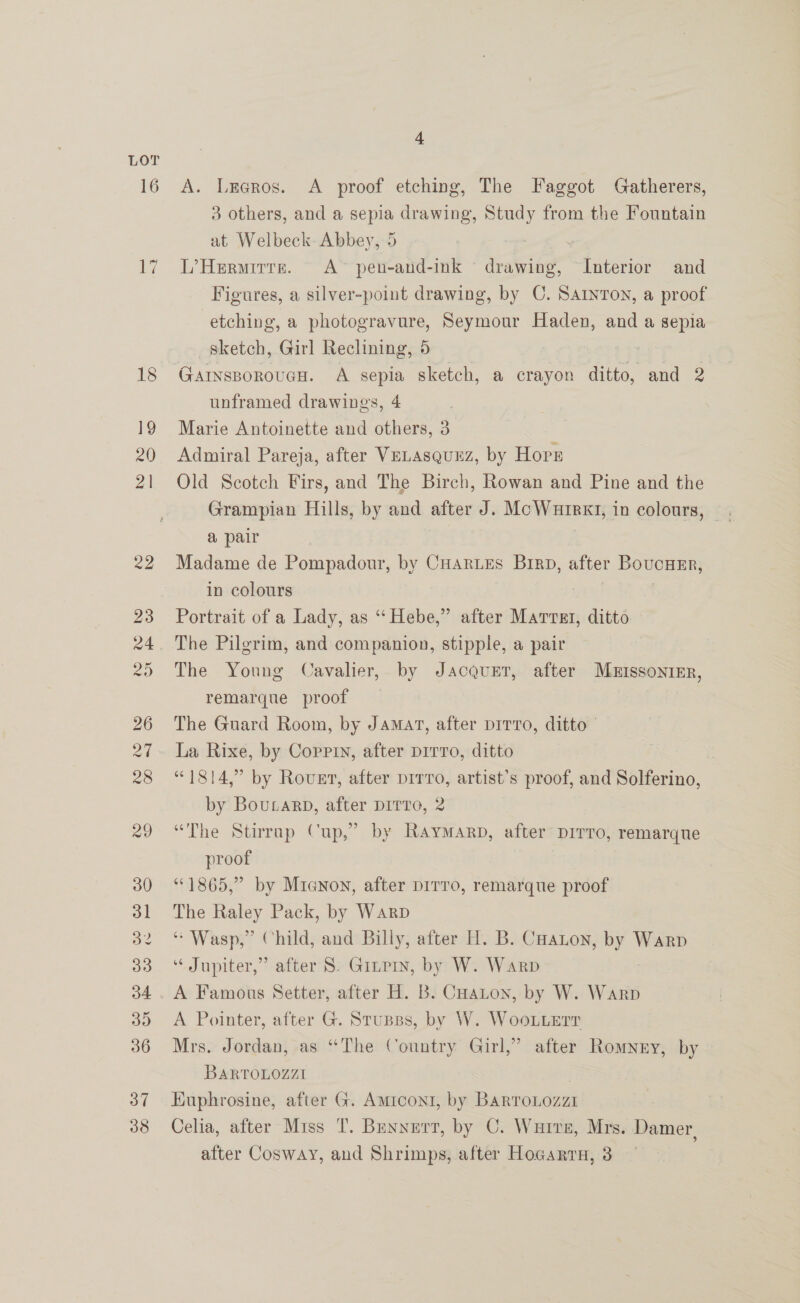 A. Lxeros. A _ proof etching, The Faggot Gatherers, 3 others, and a sepia drawing, Study from the Fountain at Welbeck Abbey, 5 - L’Hermirre. A pen-and-ink drawing, Interior and Figures, a silver-point drawing, by C. Sarton, a proof etching, a photogravure, Seymour Haden, and a sepia sketch, Girl Reclining, 5 | unframed drawings, 4 ; Marie Antoinette and others, 3 Admiral Pareja, after VeLAsqunz, by nore Old Scotch Firs, and The Birch, Rowan and Pine and the a pair Madame de Pompadour, by CHARLES Brrp, after BovucHeEr, in colours Portrait of a Lady, as “Hebe,” after Marrst, ditto The Young Cavalier, by Jacquet, after Muissoninr, remarque proof — The Gnard Room, by Jamat, after pirro, ditto | La Rixe, by Coppin, after prrro, ditto ; “1814,” by Rover, after prrvro, artist’s proof, and Solferino, by Boutarp, after DiITro, 2 “The Stirrap Cup,” by Raymarp, after prrro, remarque proof “©1865,” by Mianon, after prrro, remarque proof The aie Pack, by Warp “Wasp,” Child, and Billy, after H. B. CHatoy, eS Warp ‘“ Jupiter,” after S. Ginpry, by W. Warp A Famous Setter, after H. B. Coaton, by W. Warp A Pointer, after G. Stupss, by W. WooLLerr Mrs. Jordan, as “The Country Girl,” after Romney, by BARTOLOZZI | Huphrosine, after G. Amrcont, by Barronozzi Celia, after Miss T. Brenyurt, by C. Warre, Mrs. Damer, after Cosway, and Shrimps, after Hocgarrn, 8