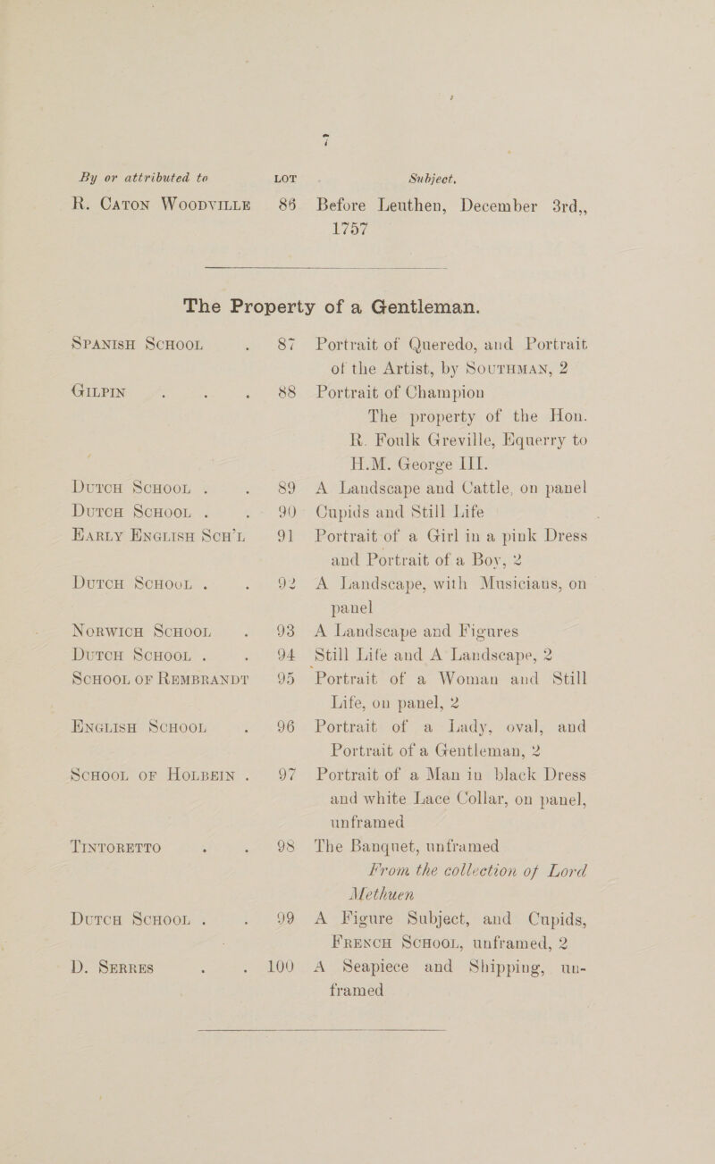 85 ~? Before Leuthen, December 3rd,, 1757  SPANISH SCHOOL (FILPIN DutcH ScHOOL . Dutca ScHooL . EARLY ENGLISH SCH’L DutcH ScCHOvL . NeorwIcH ScHooL DutcH ScHOOL . ScHOOL OF REMBRANDT ENGLISH SCHOOL ScHooL oF HOLBEIN . TINTORETTO . Dutca ScHOOL . D. SERRES 87 88 99 100 Portrait of Queredo, and Portrait of the Artist, by SouTHMAN, 2 Portrait of Champion The property of the Hon. R. Foulk Greville, Equerry to H.M. George III. A Landscape and Cattle, on panel Cupids and Still Life Portrait of a Girl in a pink Dress and Portrait of a Boy, 2 A Landscape, with Musicians, on— panel A Landscape and Figures Still Life and A Landscape, 2 Still Life, on panel, 2 Portrait of a Lady, oval, and Portrait of a Gentleman, 2 Portrait of a Man in black Dress and white Lace Collar, on panel, unframed The Banquet, unframed From the collection of Lord Methuen A Figure Subject, and Cupids, FRENCH ScHooL, unframed, 2 A Seapiece and Shipping, un- framed 