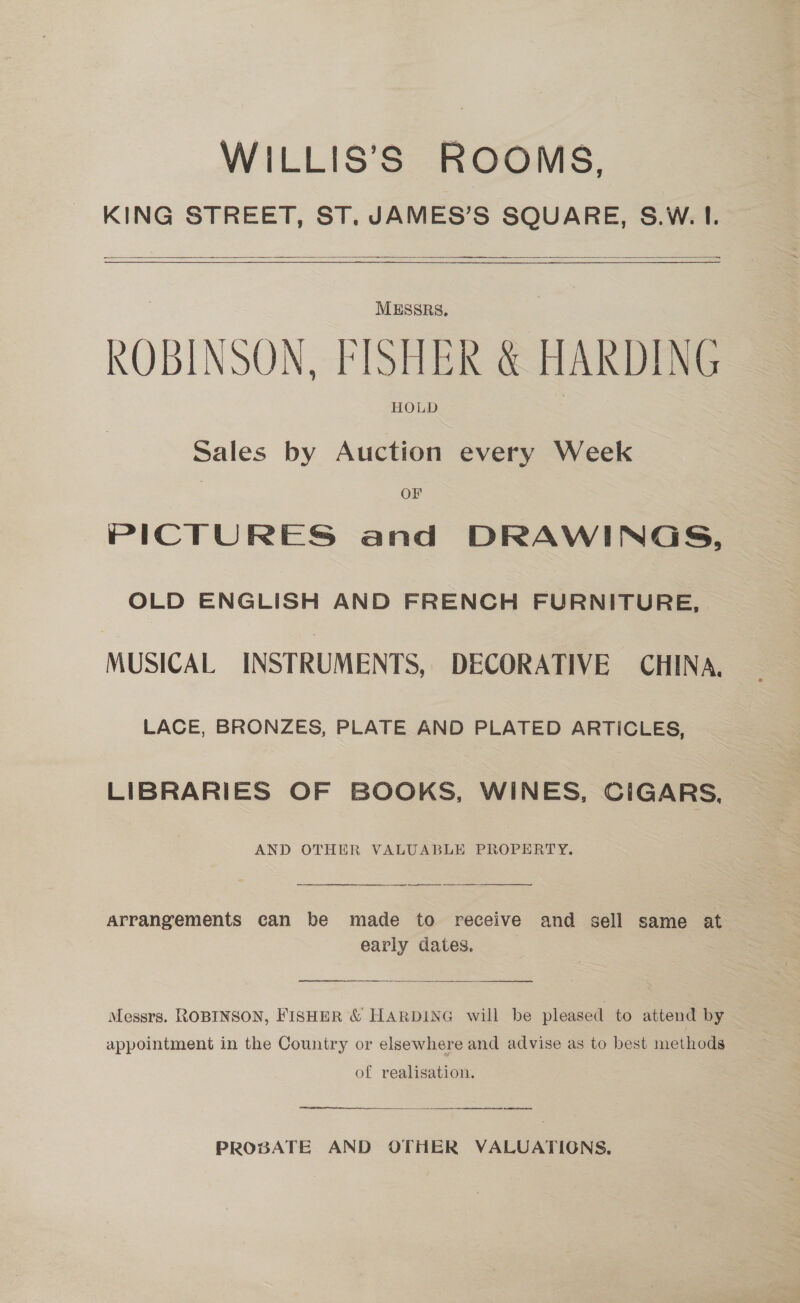 WILLIS’S ROOMS. KING STREET, ST. JAMES’S SQUARE, S.W. I.  ————————————  MESSRS. ROBINSON, FISHER &amp; HARDING HOLD Sales by Auction every Week OF PICTURES and DRAWINGS, OLD ENGLISH AND FRENCH FURNITURE, MUSICAL INSTRUMENTS, DECORATIVE CHINA, LACE, BRONZES, PLATE AND PLATED ARTICLES, LIBRARIES OF BOOKS, WINES, CIGARS, AND OTHER VALUABLE PROPERTY.  arrangements can be made to receive and sell same at early dates. (eps ee At ar SE Messrs. ROBINSON, FISHER &amp; HARDING will be pleased to attend by appointment in the Country or elsewhere and advise as to best methods of realisation.  PROBATE AND OTHER VALUATIGNS.