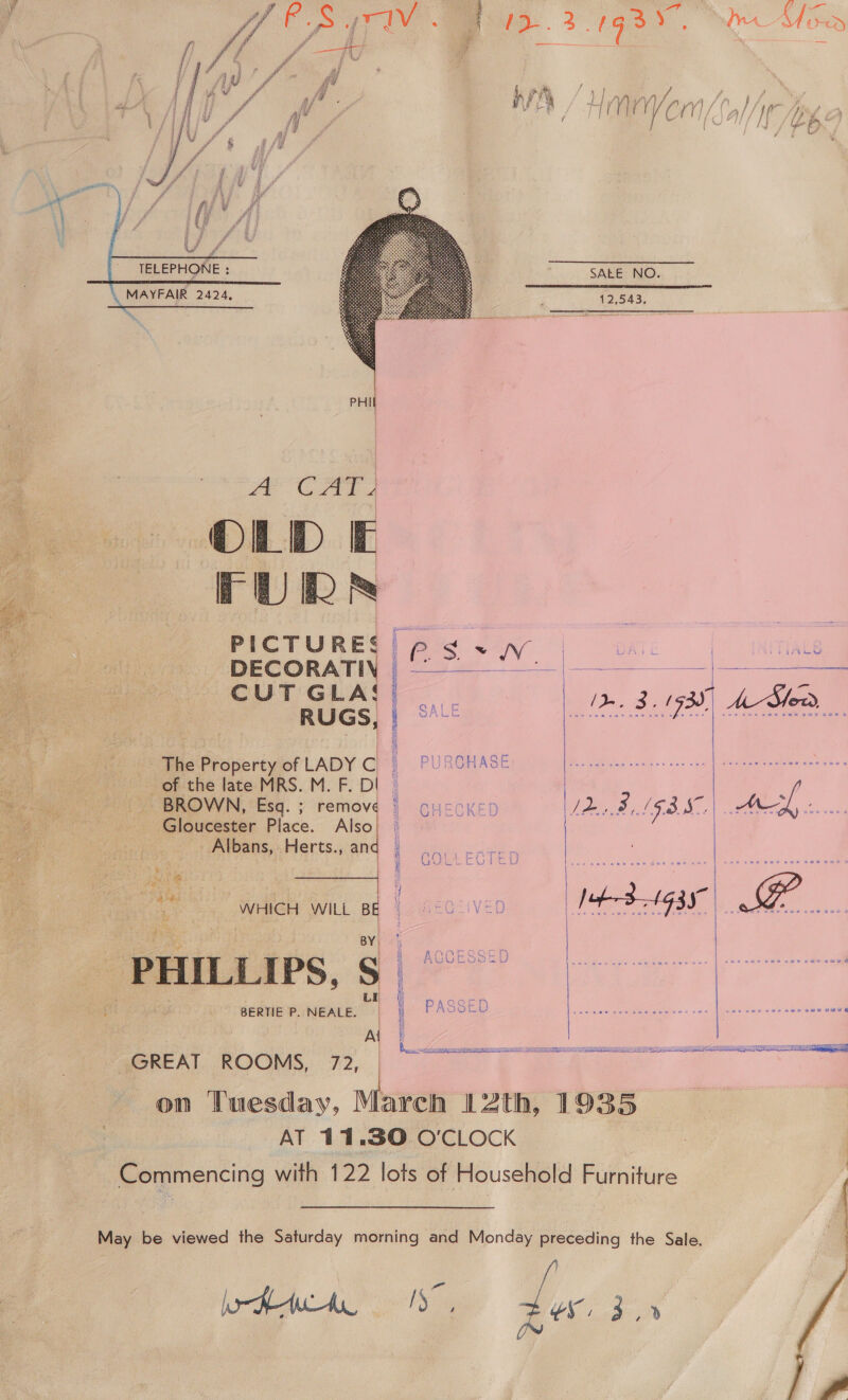 “i j se y: | VA eS wwiv : { eae Sa (g3 . ' wn AT Sex ny L | ag f 4 yey LI Mw, j | y aif LY I ry Nt /pg if Uj» Pr, r 1 hy } me, /‘y   TELEPHONE : MAYFAIR 2424 y - » he. SALE NO. 12,543.   e | AP CAT o FURR | a PICTURE: | DECORATIN CUT GLA: RUGS, |    SLOPE ETA { cA eee on) ohvehe late: MRS..M. F. D i ae ae _ BROWN, Esq. ; “Aso  Cy ¢ Te ecient, of LADY C f PURCHASE Pe i Gloucester Place. Also St _ Albans, Herts., an  k a sie aks ae niet J Visser. Lb Wd ei Z Fy by ag 35 SER ee Ak RD ae | on WHICH WILL BE HeOcIVED tS 1g3S ee ae PHILLIPS, ee su | | ~ BERTIE P. NEALE. 1 | PASSED PEN) i &lt;&gt; aaa eee ae aeeeK, ROOMS, 72 | “OT on Tuesday, March 12th, 1935 AT 11.30 O'CLOCK Commencing with 122 lots of Household Furniture |   | : | | | | | |  May be viewed the Saturday morning and Monday preceding the Sale. 