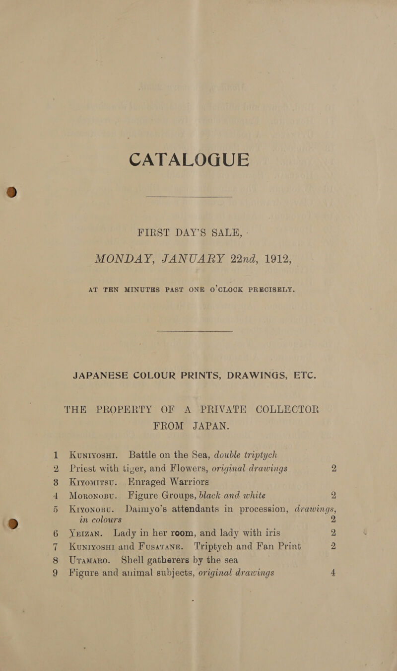 CATALOGUE FIBST DAY sesaAun,:: MONDAY, JANUARY 22nd, 1912, AT TEN MINUTES PAST ONE O'CLOCK PRECISELY. JAPANESE COLOUR PRINTS, DRAWINGS, ETC. THE PROPERTY OF A PRIVATE COLLECTOR FROM JAPAN. Kuntyosui. Battle on the Sea, double triptych Priest with tiver, and Flowers, original drawings 2 Kryomitsu. Enraged Warriors Moronosu. Figure Groups, black and white 2 Kryonosu. Daimyo’s attendants in procession, drawings, un colours 2 Yeizan. Lady in her room, and lady with iris 2 Kuniyosai and Fusarang. ‘Triptych and Fan Print 2 Uraaaro. Shell gatherers by the sea