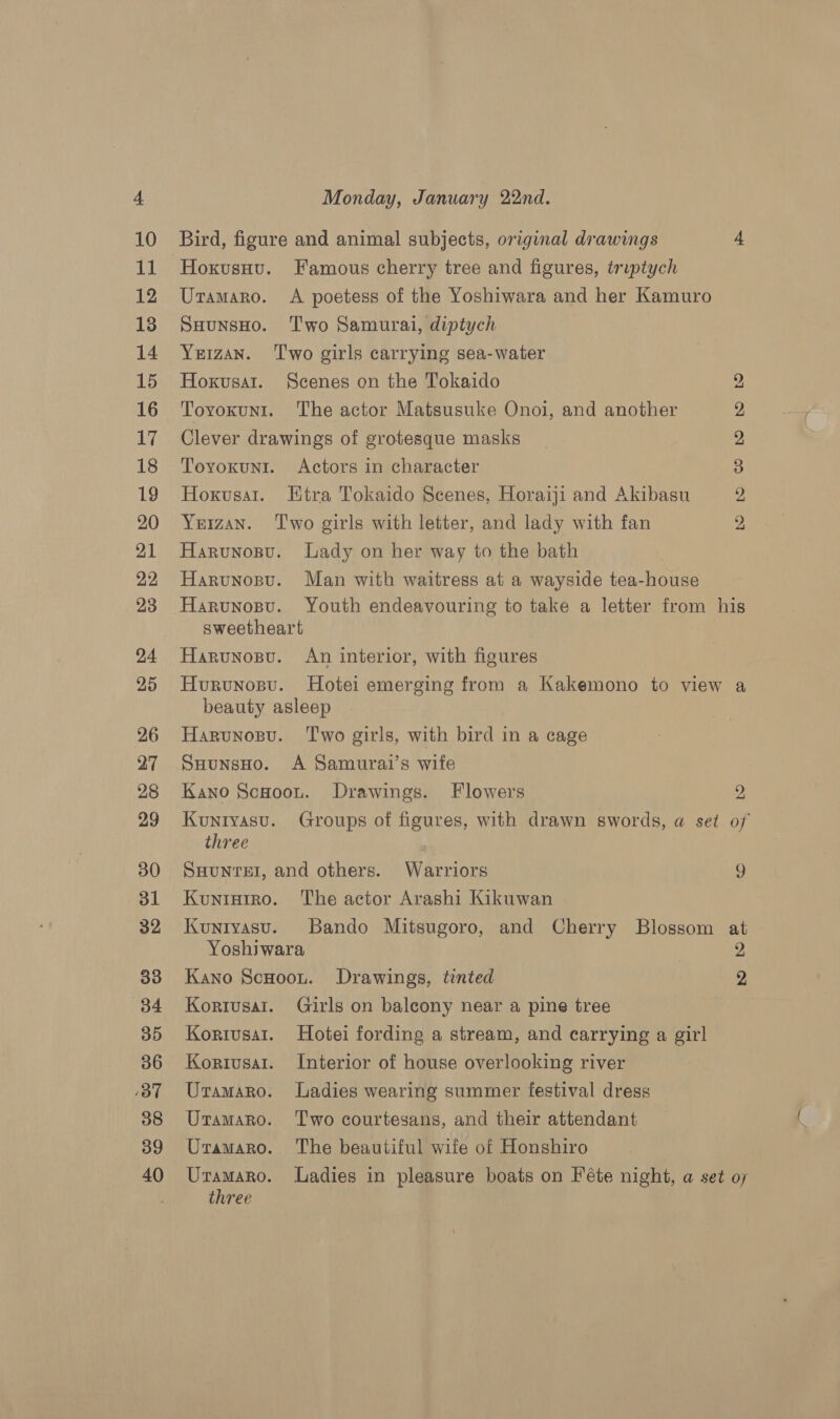 Hoxusuu. Famous cherry tree and figures, triptych Uramaro. A poetess of the Yoshiwara and her Kamuro SHunsHo. ‘Two Samurai, diptych Yerzan. ‘Two girls carrying sea-water Hoxvusar. Scenes on the Tokaido 2 Toyvoxunrt. The actor Matsusuke Onoi, and another 2 Clever drawings of grotesque masks 2 Toyoxunt. Actors in character 3 Hoxvusat. EHtra Tokaido Scenes, Horaiji and Akibasu 2 Yeran. ‘Two girls with letter, and lady with fan 2, Harunospu. Lady on her way to the bath Harvunosu. Man with waitress at a wayside tea-house sweetheart Harunosu. An interior, with figures Hurvunosu. Hotei emerging from a Kakemono to view a beauty asleep Harunosu. ‘Two girls, with bird in a cage SuHunsHo. A Samurai’s wife Kano Scooou. Drawings. Flowers 2 Kunryasu. Groups of figures, with drawn swords, a set of three SHUNTEI, and others. Warriors 9 Kuntarro. ‘The actor Arashi Kikuwan Kunryasu. Bando Mitsugoro, and Cherry Blossom at Yoshiwara | 2 Kano ScHoou. Drawings, tinted 2 Kortusat. Girls on balcony near a pine tree Koriusat. Hotei fording a stream, and carrying a girl Koriusat. Interior of house overlooking river Uramaro. Ladies wearing summer festival dress Uramaro. ‘Two courtesans, and their attendant Uramaro. The beautiful wife of Honshiro Uramaro. ladies in pleasure boats on Féte night, a set oy three