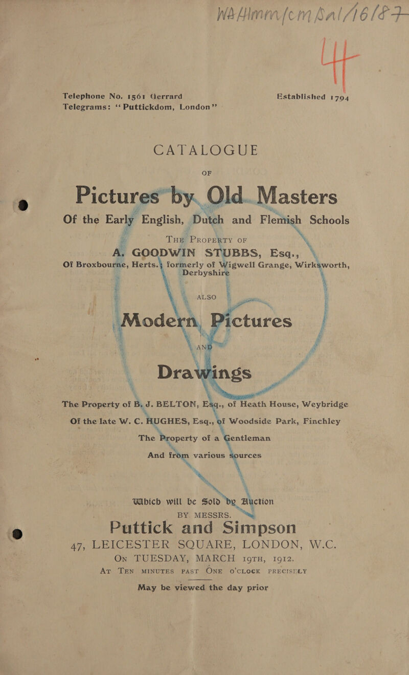  } Established 1794 Telephone No. 1561 Gerrard Telegrams: ‘‘ Puttickdom, London” » CATALOGUE OF  oe aia 3 Pictures by. Of the Early English, nih and Flemish Schools 4 THE Propiens OF mm A. GOODWIN STUBBS, Esq., \ OY Broxbourne, Herts. formerly of Wigwell Grange, Wirksworth, Derbyshire \  The Property of B. J . BELTON, Elg., of Heath House, Weybridge Of the late W. C. HUGHES, Esq., of Woodside Park, Finchley The Neoperty of a Gentleman And ire various me A * * a Which will be soi be, actin _ BY. MESSRS. ~ Puttick and Simpson 47, LEICESTER SQUARE, LONDON, W.C. On TUESDAY, MARCH OTH, 1912, At TEN MINUTES PAST ONE O'CLOCK PRECISELY  May be viewed the day prior