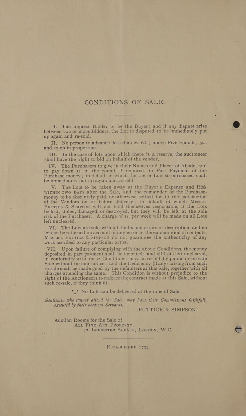 CONDITIONS OF SALE. I. The highest Bidder to be the Buyer; and if any dispute arise between two or more Bidders, the Lot so disputed to be immediately put up again and re-sold. II. No person to advance less than 2s. 6d. ; above Five Pounds, 55., and so on in proportion. III. In the case of lots upon which there fs a reserve, the auctioneer shall have the right to bid on behalf-of the vendor. IV. The Purchasers to give in their Names and Places of Abode, and to pay down 5s. in the pound, if required, in Part Payment of the Purchase money ; in default of which the Lot or Lots so purchased shall be immediately put up again and re-sold. V. The Lots to be taken away at the Buyer’s Expense and Risk WITHIN TWO DAYS after the Sale, and the remainder of the Purchase- money to be absolutely paid, or otherwise settled for to the satisfaction of the Vendors on or before delivery; in default of which Messrs. Puttick &amp; Simpson will not hold themselves responsible, if the Lots be lost, stolen, damaged, or destroyed, but they will be left at the sole risk of the Purchaser. A charge of 1s. per week will be made on all Lots left uncleared. VI. The Lots are sold with all faults and errors of description, and no lot can be returned on account of any error in the enumeration of contents. Messrs. Putrick &amp; Simpson do not guarantee the authenticity of any work ascribed to any particular artist. VII. Upon failure of complying with the above Conditions, the money deposited in part payment shall be forfeited; and all Lots left uncleared, ‘in conformity with these Conditions, may be resold by public or private Sale without further notice; and the Deficiency (if any) arising from such re-sale shall be made good by the defaulters at this Sale, together with all charges attending the same. This Condition is without prejudice to the ‘right of the Auctioneers to enforce the contract made at this Sale, without such re-sale, if they think fit. * .* No Lots can be delivered at the time of Sale. Gentlemen who cannct attend the Sale, may have they Commissions faithfully executed by theiy obedient Servants, PUTTICK &amp; SIMPSON. Auction Rooms for the Sale of ALL FiInE ArT PROPERTY, 47. LEICESTER SQUARE, LoNpoNn, W C,  ESTABLISHED 1794.