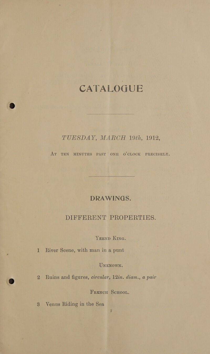 CATALOGUE  TUESDAY, MARCH 19th, 1912, AT TEN MINUTES PAST ONE O'CLOCK PRECISELY.  DRAWINGS. DIFFERENT PROPERTIES. YREND KING. 1 River Scene, with man in a punt UnxKNowN. 2 Ruins and figures, circular, 12in. diam., a pair FrencH ScHOOL. 8 Venus Riding in the Sea