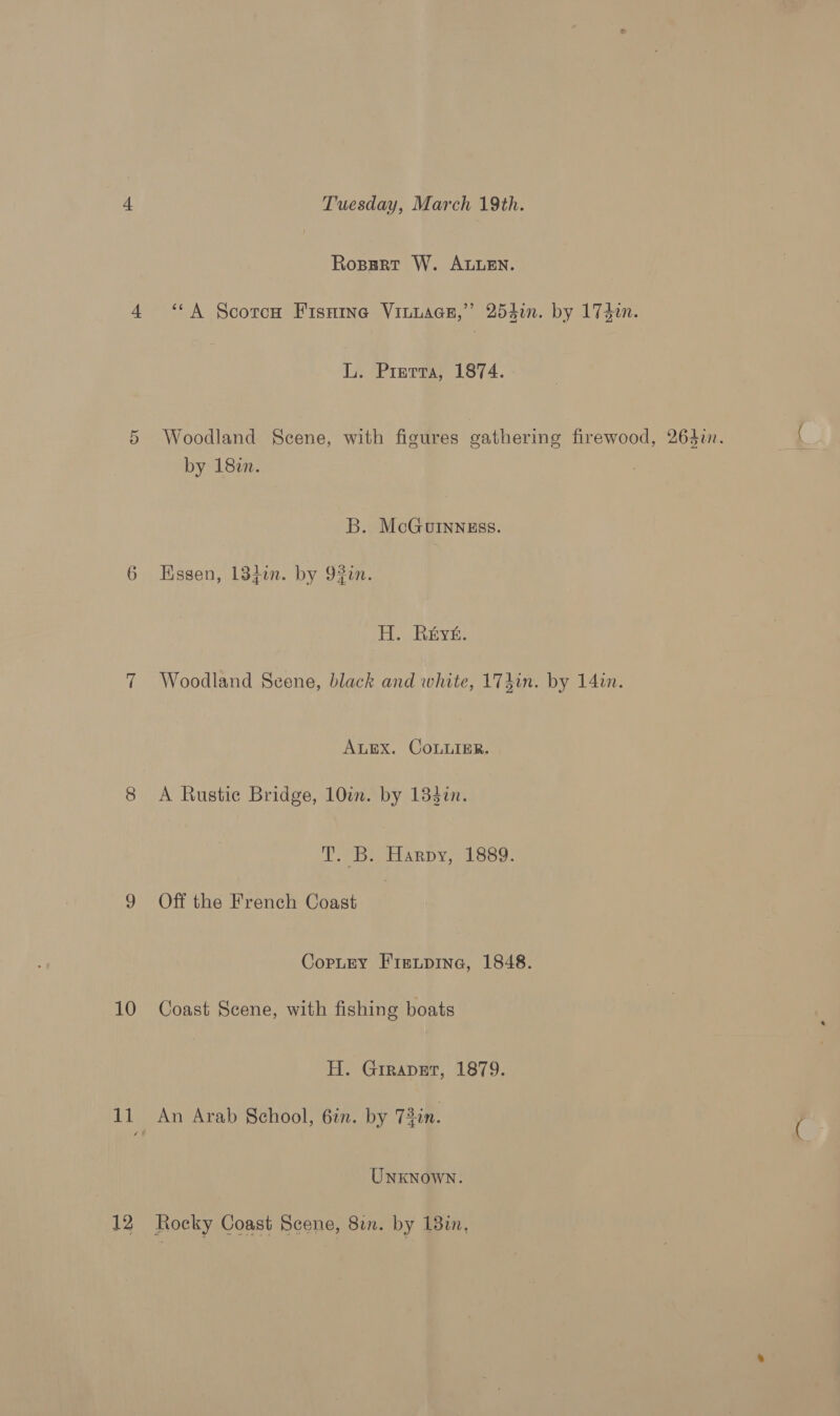 Or 10 2 Tuesday, March 19th. Ropgrt W. AEN. ‘‘A Scorch Fisnine Vinuaen,” 254i. by 174. L. Prerta, 1874. Woodland Scene, with figures gathering firewood, 264i. by 18in. B. McGuInngss. Essen, 134in. by 93in. H. Reyt. Woodland Scene, black and white, 174in. by 14in. ALEX. COLLIER. A Rustic Bridge, 10i. by 133¢n. TD. ARDY, 1889: Off the French Coast Copurey Fieipine, 1848. Coast Scene, with fishing boats H. Girapet, 1879. An Arab School, 6in. by 73in. UNKNOWN. Rocky Coast Scene, 8in. by 18in,