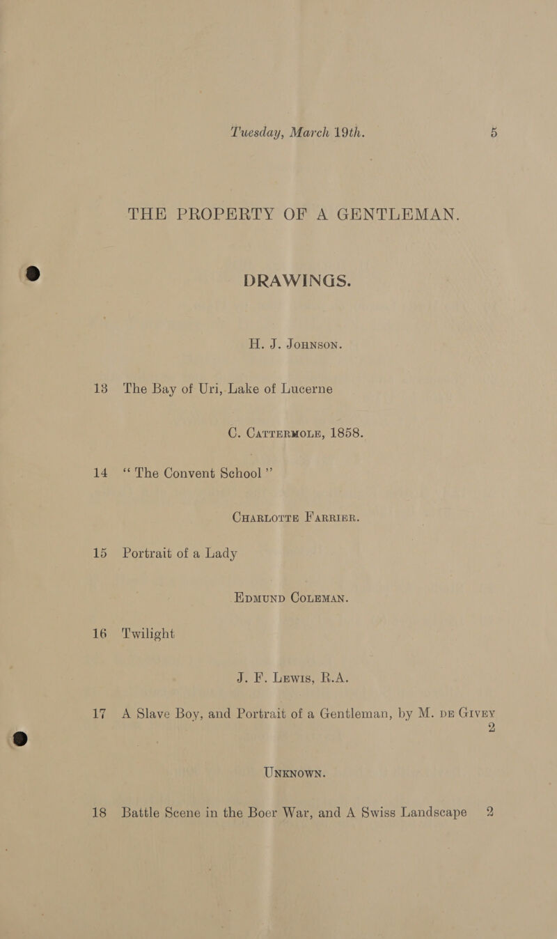 13 14 15 16 Vi 18 Tuesday, March 19th. 5 THE PROPERTY OF A GENTLEMAN. DRAWINGS. H. J. JoHNson. The Bay of Uri, Lake of Lucerne C. CarreRMOLE, 1858. “The Convent School Z CHARLOTTE F'ARRIBR. Portrait of a Lady EpMuUND CoLEMAN. Twilight J. KF. Lewis, R.A. A Slave Boy, and Portrait of a Gentleman, by M. pz Givry 2 UNKNOWN. Battle Scene in the Boer War, and A Swiss Landscape 2