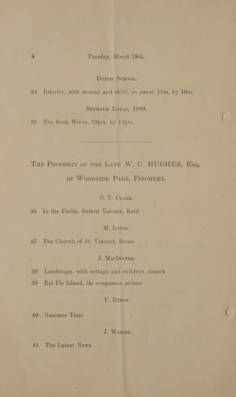 Durcu ScHoon. 34 Interior, with woman and child, on panel, 1lin. by 10in. Seymour Lucas, 1880. 35 The Book Worm, 104in. by 12din. THE PROPERTY OF THE LATE W. C. HUGHES, Esa. OF WOODSIDE Park, FINCHLEY. O. T. CuaRK. 36 In the Fields, Sutton Valence, Kent M. Louts. 37. The Church of St. Vincent, Rome J. MacInryre. 388 Landscape, with cottage and children, sunset 39 Hel Pie Island, the companion picture FE. Drxon. 40,, Summer Time J. WAILER. 41 The Latest News