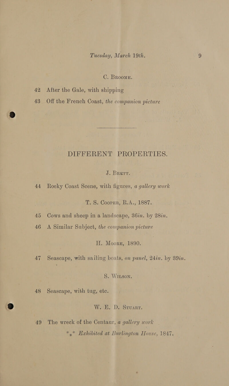 C. Brooms. dt AD 46 AT 48 49  DIFFERENT PROPERTIES. J. Brert. Rocky Coast Scene, with figures, a gallery work T. S. Coopger, R.A., 1887. Cows and sheep in a landscape, 386i. by 2817. A Similar Subject, the companion picture H. Moors, 1890. Seascape, with sailing boats, on panel, 24in. by 89in. S. WiLson. Seascape, with tug, etc. W. E. D. Stuart. The wreck of the Centaur, a gallery work *.* Hahibited at Burlington House, 1847,