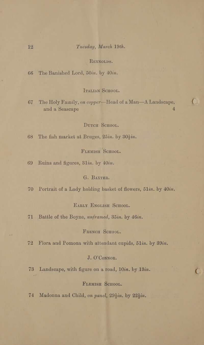 66 67 68 69 70 ree 72 74 REYNOLDS. The Banished Lord, 50in. by 40in. ITALIAN SCHOOL. The Holy Family, on copper—Head of a Man—A Landscape, and a Seascape | 4 DutcH SCHOOL. The fish market at Bruges, 25a. by 803i. Fuemiso ScHOOL. Ruins and figures, 3lin. by 40in. G. Baxrmr. Portrait of a Lady holding basket of flowers, 51in. by 40zn. Karty EneuisH ScHootu. FrRencH ScHoon. Flora and Pomona with attendant cupids, 5lin. by 39in. J. O'Connor. | Landscape, with figure on a road, 10in. by 13in. FuremisH ScHoou. Madonna and Child, on panel, 293in. by 224in.