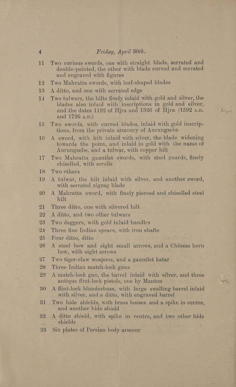 Friday, April 80th. double-pointed, the other with blade curved and serrated and engraved with figures A ditto, and one with serrated edge Two tulwars, the hilts finely inlaid with gold and silver, the blades also inlaid with inscriptions in gold and silver, and the dates 1192 of Hjra and 1826 of Hjra (1592 a.p. and 1726 a.pD.) Two swords, with curved blades, inlaid with gold inserip- tions, from the private armoury of Aurungzebe A sword, with hilt inlaid with silver, the blade widening towards the point, and inlaid in gold with the name of Aurungzebe, and a tulwar, with copper hilt Two Mahratta gauntlet swords, with steel guards, finely chiselled, with scrolls 'l'wo others A tulwar, the hilt inlaid with silver, and another sword, with serrated zigzag blade A Rea sword, with finely pierced and chiselled steel ilt Three ditto, one with silvered hilt A ditto, and two other tulwars Two daggers, with gold inlaid handles Three fine Indian spears, with iron shafts Four ditto, ditto bow, with eight arrows Two tiger-claw weapons, and a gauntlet katar Three Indian match-lock guns A mateh-lock gun, the barrel inlaid w ith silver, and three antique flint-lock pistols, one by Manton A flint-lock blunderbuss, with large swelling barrel ae with silver, and a ditto, with engraved barrel Two hide shields, with brass bosses and a spike in centre, and another hide shield — shields Six plates of Persian body armour