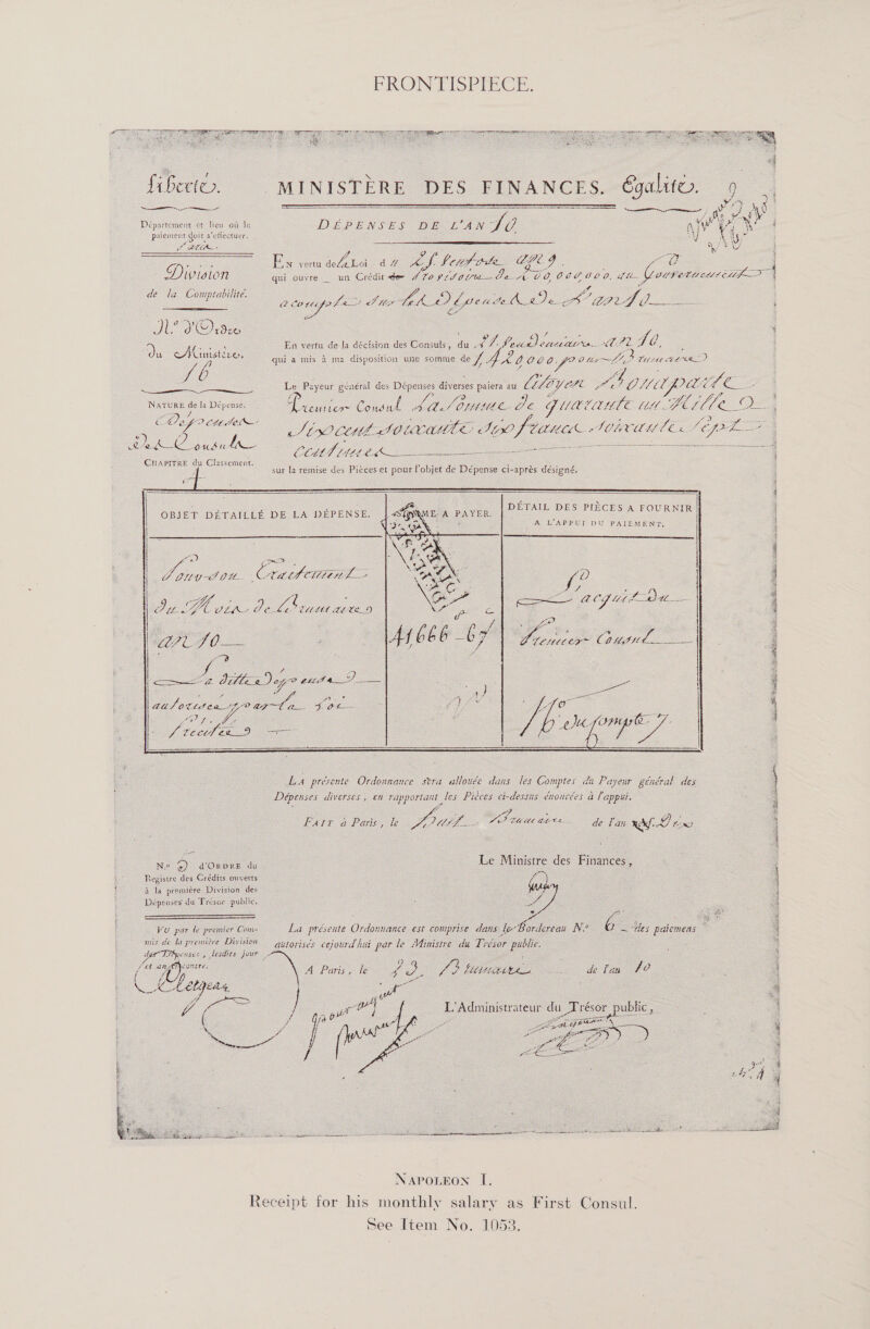                    = } &lt; : : ' ‘ 4 fiberto. | MINISTERE DES FINANCES. G6galitu. 9 | YY } 3 eet ee et ecethar #8 ee a aoe si ‘n 2 a” Lj As Département et lew oit le DEpENSES DE wAn SO ayy Vi ol paiement doit s’etlectuer. : : y ARE SaeA ROE Sy } Cy: Ea eveAbn 42 cas heitodte GCG Ad gq Division qui ouyre — un Crédit eer AVO$tL Ola Je AO, OOPUCO, L- Coupetucatitif &gt; ‘ le la Comptabilite, | 2 eo 4s , de la Coniptabilite ZO ae Maes tte Ve wid fle tle pAig oS aad ee - s oe dk Orde j ‘ oO Tf DO Oe 4 &gt;) He ss En vertu de la déctsion des Consuls, du .4 VM ad CLM EA. AUT ae é ee quia mis 4 ma disposition une somme as] ey, Co ee di Oley yy, Witt Ata! 7 Le Payeur général des Dépenses diverses paiera au Liloycrt re SONU pai Le ye ; Ge . i. ; 2 $ z ‘ Se if {ff : i a la Dépense. Lo Loo Coeul See - Je C UECAMLE LLL «. Yui gle OF 4 Z, ALO ett AO ; 3 2 fon 2 5 Sees od fs ao 6 ee S00 COMO POUCA Pil ftilttth. ACHMED fFT— | Be a oy ee ee é ee, CCMT (1112 a Sr i Po 4 eae sur fa remise des Piéces et pour Pobjet de Dépense ci-aprés désigné, ; DETAIL DES PIECES A Pou A LAPPUT pu PAIEMENT, OBJET DETAILLE DE LA DEPENSE.  oa oe Ve LSI OU. Crath Cité 2 ? LL Was Bee: é CULEL Ee we_D 7D O— / co oa A) wy? pe Pe Ve / : —— CF U4 Pa Bee Bo . LP cx~ C0 “wd ae         : y oe Neer a ee J. OL Los FESR. v : S tect E29 Se   . oe:   La présente Ordonnance stra allouée dans fes Comptes da Payeur général des Deépenses diverses , en rapportaat les Pieces ei-dessas énoacées &amp; Pappu.           Farr a Paris, ke DL. ie LE va Cae Gia de Tan raf 7 ee. ; ; Se % 3 Ne @ dOnvre du Le Ministre des Finances , : : Registre des Crédits ouverts | i a la premiére Division des ' Depenses du Presor public. 4 ¥ é : ma — x s i : ' Vo par te premier Com- La présente Ordounance est couiprise dans le-Bordereau N? 6 ~ “tes patemeas — 4 mis de la premitve Diviston — ayrorisés cejourd hut pat le Ministre du Tresor public. ‘ des Tnenses , lesdits jour ; : 3 Mee ns : 2 4 : : : / et a pee A Paris, fe a oe eS ELLIMAN A : de fan fo ‘ a a Lely bag : a . Mo ee } 2 4 e 5 aude y oe : Ge L’Administrateur du_Trésor public ; ; $ : ‘ a arta : \ &lt; f 2 ge 5 : j ee | L 2 ie f° 4 4 | : coe . : ; eS SS ee SCOR rc Soe  NAPOLEON I. Receipt for his monthly salary as First Consul. See Item No. 1053.