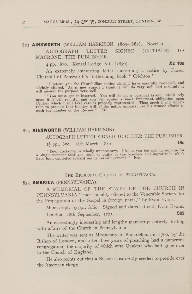  822 AINSWORTH (WILLIAM HARRISON, 1805-1882). Novelist. AUTOGRAPH “_ LETTER. “SIGNED “SGNITIALS) > 10 MACRONE, THE PUBLISHER. 4 pp., 8vo. Kensal Lodge, N.D. (1836). £2 10s An extremely interesting letter concerning a notice by Fraser Churchill of Ainsworth’s forthcoming book ‘‘ Crichton.’’ ‘‘T return you the Churchillian notice which I have carefully re-copied, and slightly altered. As it now stands I think it will do very well and certainly it will answer the purpose very well. ‘You must get it inserted. You will do me a personal favour, which rely upon it I will requite, and you will confer a most important obligation upon Bentley which I will take care is properly represented. Thus much I will under- take to promise that Bentley will, if the notice appears, use his utmost efforts to push the number of the Review.’’ Etc. 823 AINSWORTH (WILLIAM HARRISON). AUTOGRAPH LETTER SIGNED TO OLLIER THE PUBLISHER. 14 pp., 8vo. 18th March, 1840. 18s ‘Your disclaimer is wholly unnecessary. I know you too well to suppose for a single moment that you could be guilty of the baseness and ingratitude which have been exhibited toward me by certain persons.’ Etc. Tue EPISCOPAL CHURCH IN PENNSYLVANIA. 824 AMERICA (PENNSYLVANIA). A’ MEMORIAL OF THE STATE OF THE CHURCH IN PENNSYLVANIA “ most humbly offered to the Venerable Society for the Propagation of the Gospel in foreign parts,” by Evan Evans. Manuscript. 9 pp., folio. Signed and dated at end, Evan Evans. London, 18th September, 1707. 7 £65 An exceedingly interesting and lengthy manuscript entirely dealing with affairs of the Church in Pennsylvania. The writer was sent as Missionary to Philadelphia in 1700, by the Bishop of London, and after three years of preaching had! a numerous congregation, the majority of which were Quakers who had gone over to the Church of England. He also points out that a Bishop is earnestly needed to preside over the American clergy.