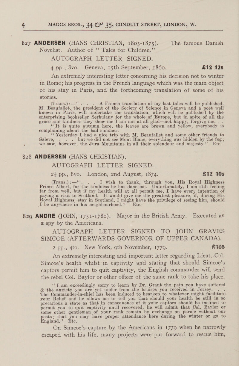 827 ANDERSEN (HANS CHRISTIAN, 1805-1873). The famous Danish Novelist. Author of ‘‘ Tales for Children.’’ AUTOGRAPH. LET TER--SIGNED, 4 pp., 8vo. Geneva, 15th September, 1860. £12 12s An extremely interesting letter concerning his decision not to winter in Rome; his progress in the French language which was the main object of his stay in Paris, and the forthcoming translation of some of his stories. (Trans.):—‘‘. . . A French translation of my last tales will be published. M. Beaufallet, the president of the Society of Science in Geneva and a poet well known in Paris, will undertake the translation, which will be published by the enterprising bookseller Serbulany for the whole of Europe, but in spite of all the grace and kindness they show me I am not at all glad—not happy, forgive me. . . ‘‘ Tt is quite autumn here, the leaves are brown and yellow, everybody is complaining about the bad summer. ‘‘ Yesterday I had a nice trip with M. Beaufallet and some other friends to Saleve, . . . but we did not see Mont Blanc, everything was hidden by the fog ; E we saw, however, the Jura Mountains in all their splendour and majesty.’’ Itc. 828 ANDERSEN (HANS CHRISTIAN). AUTOGRAPH LETIER SIGNED: 2+ pp., 8vo. London, 2nd August, 1874. £12 10s (Trans.):—‘‘. . . J wish to thank, through you, His Royal Highness Prince Albert, for the kindness he has done me. Unfortunately, I am still feeling far from well, but if my health will at all permit me, I have every intention of paying a visit to Scotland. It would give me the greatest pleasure, if, during His Royal Highness’ stay in Scotland, I might have the privilege of seeing him, should I be anywhere in his neighbourhood.’’ Ete. 8290 ANDRE (JOHN, 1751-1780). Major in the British Army. Executed as a spy by the Americans. AUTOGRAPH LETTER: SIGNED’ TO JOHN GaAvesS SIMCOE (AFTERWARDS GOVERNOR OF UPPER CANADA). 2 pp., 4to. New York, oth November, 1770. | £105 An extremely interesting and important letter regarding Lieut.-Col. Simcoe’s health whilst in captivity and stating that should Simcoe’s captors permit him to quit captivity, the English commander will send the rebel Col. Baylor or other officer of the same rank to take his place. ‘¢T am exceedingly sorry to learn by Dr. Grant the pain you have suffered &amp; the anxiety you are yet under from the bruises you received in Jersey. ; The Commander-in-chief has been induced to hearken to whatever might facilitate your Relief and he allows me to tell you that should your health be still in so precarious a state as that in consequence of it your captors should be inclined to permit you to quit captivity until recovered, he will admit that Col. Baylor or some other gentleman of your rank remain by exchange on parole without our posts; that you may have proper attendance here during the winter or go to England.’’ “tc. On Simcoe’s capture by the Americans in 1779 when he narrowly escaped with his life, many projects were put forward to rescue him,