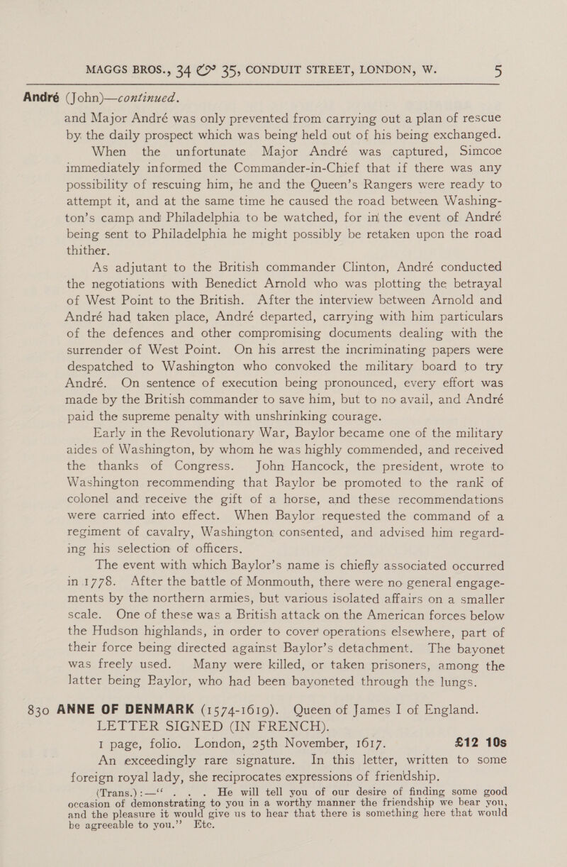 André (John)—continued. and Major André was only prevented from carrying out a plan of rescue by. the daily prospect which was being‘ held out of his being exchanged. When the unfortunate Major André was captured, Simcoe immediately informed the Commander-in-Chief that if there was any possibility of rescuing him, he and the Queen’s Rangers were ready to attempt it, and at the same time he caused the road between Washing- ton’s camp and Philadelphia to be watched, for in the event of André being sent to Philadelphia he might possibly be retaken upon the road thither. As adjutant to the British commander Clinton, André conducted the negotiations with Benedict Arnold who was plotting the betrayal of West Point to the British. After the interview between Arnold and André had taken place, André ceparted, carrying with him particulars of the defences and other compromising documents dealing with the surrender of West Point. On his arrest the incriminating papers were despatched to Washington who convoked the military board to try André. On sentence of execution being pronounced, every effort was made by the British commander to save him, but to no avail, and André paid the supreme penalty with unshrinking courage. Early in the Revolutionary War, Baylor became one of the military aides of Washington, by whom he was highly commended, and received the thanks of Congress. John Hancock, the president, wrote to Washington recommending that Baylor be promoted to the rank of colonel and receive the gift of a horse, and these recommendations were carried into effect. When Baylor requested the command of a regiment of cavalry, Washington consented, and advised him regard- ing his selection of officers. The event with which Baylor’s name is chiefly associated occurred in.1778. After the battle of Monmouth, there were no general engage- ments by the northern armies, but various isolated affairs on a smaller scale. One of these was a British attack on the American forces below the Hudson highlands, in order to cover operations elsewhere, part of their force being directed against Baylor’s detachment. The bayonet was freely used. Many were killed, or taken prisoners, among the latter being Baylor, who had been bayoneted through the lungs. 830 ANNE OF DENMARK (1574-1619). Queen of James I of England. LETTER SGN AIN PR ENC YH), I page, folio. London, 25th November, 1617. £12 10s An exceedingly rare signature. In this letter, written to some foreign royal nse she reciprocates expressions of friendship. (Trans.) :— . . He will tell you of our desire of finding some good occasion of toad dine to you in a worthy manner the friendship we bear you, and the pleasure it would give us to hear that there is something here that would be agreeable to you.”’ Etc.